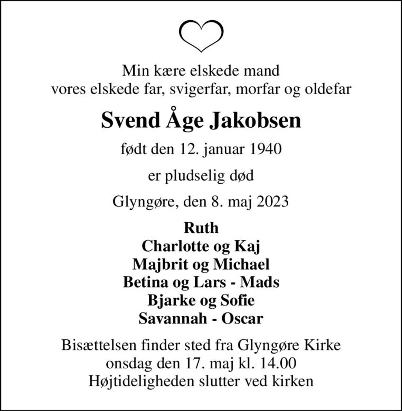 Min kære elskede mand vores elskede far, svigerfar, morfar og oldefar
Svend Åge Jakobsen
født den 12. januar 1940
er pludselig død
Glyngøre, den 8. maj 2023
Ruth Charlotte og Kaj Majbrit og Michael Betina og Lars - Mads Bjarke og Sofie Savannah - Oscar
Bisættelsen finder sted fra Glyngøre Kirke  onsdag den 17. maj kl. 14.00  Højtideligheden slutter ved kirken