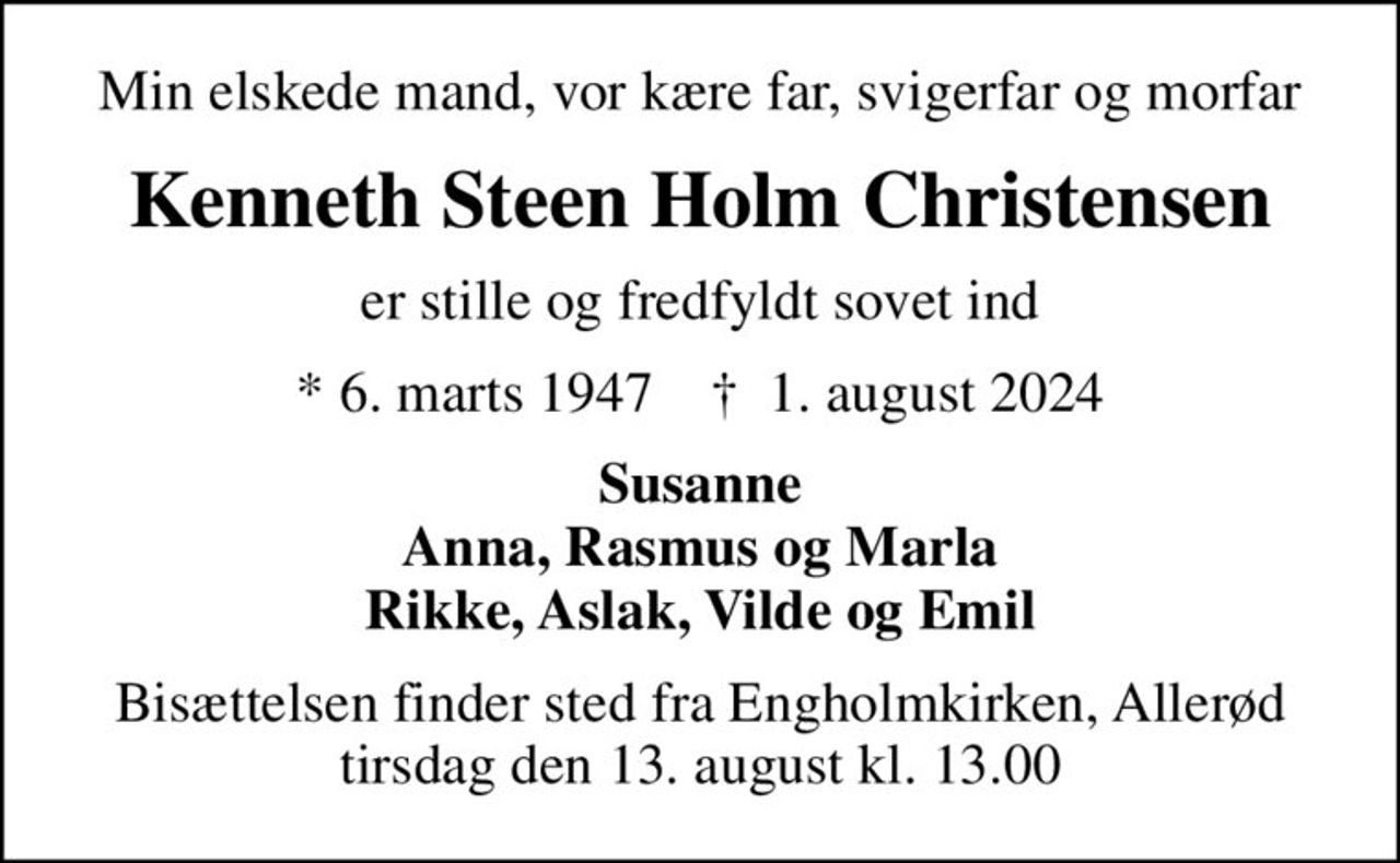 Min elskede mand, vor kære far, svigerfar og morfar
Kenneth Steen Holm Christensen
er stille og fredfyldt sovet ind
* 6. marts 1947    ✝ 1. august 2024
Susanne Anna, Rasmus og Marla Rikke, Aslak, Vilde og Emil
Bisættelsen finder sted fra Engholmkirken, Allerød  tirsdag den 13. august kl. 13.00
