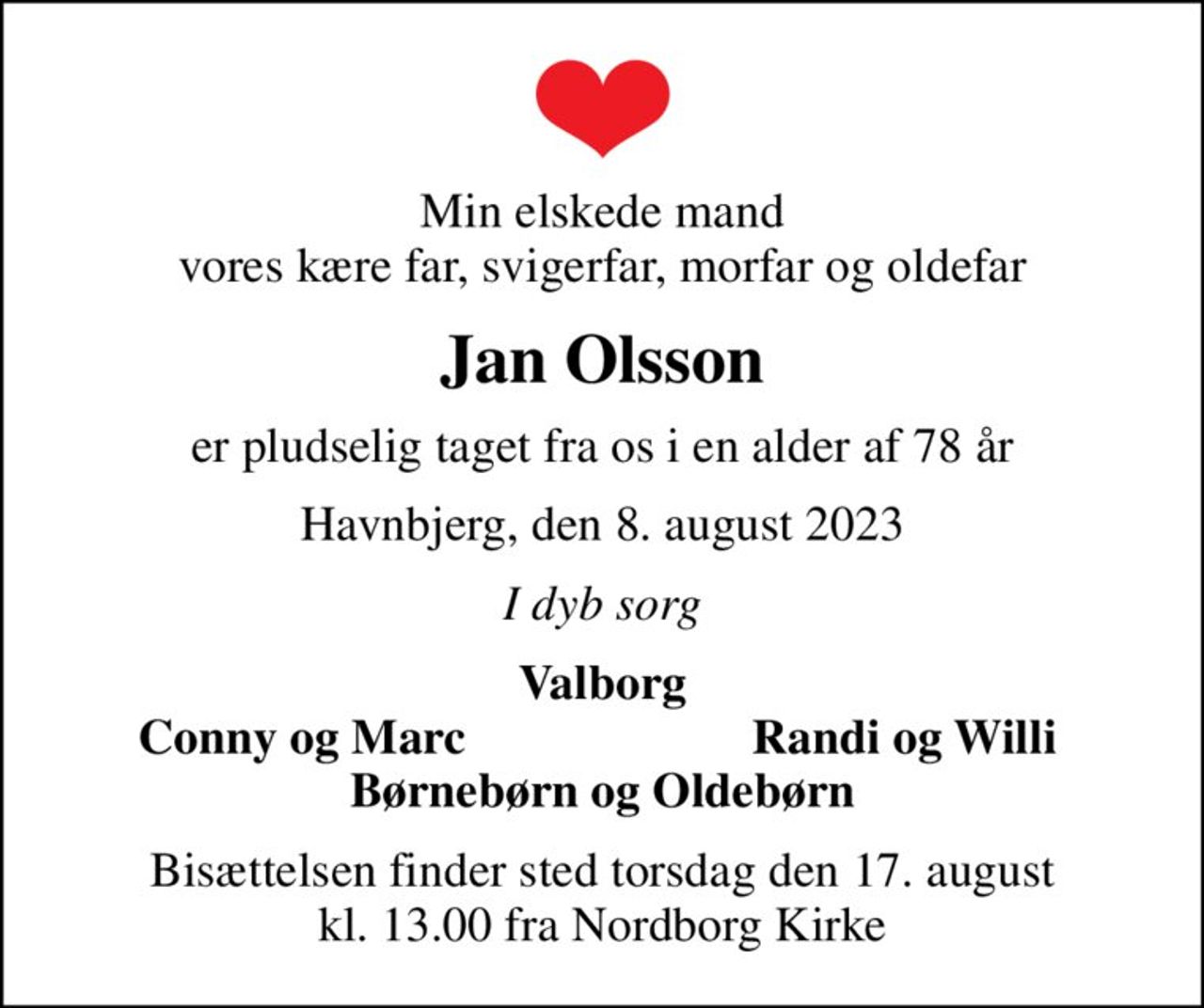 Min elskede mand vores kære far, svigerfar, morfar og oldefar
Jan Olsson
er pludselig taget fra os i en alder af 78 år
Havnbjerg, den 8. august 2023
I dyb sorg
Valborg
Conny og Marc
Randi og Willi
Bisættelsen finder sted torsdag den 17. august kl. 13.00 fra Nordborg Kirke