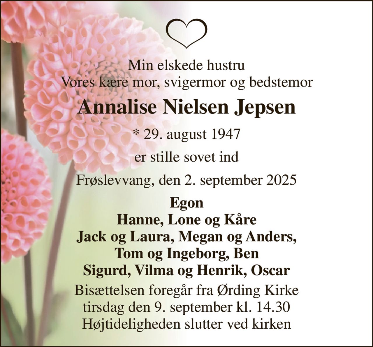 Min elskede hustru Vores kære mor, svigermor og bedstemor 
Annalise Nielsen Jepsen 
* 29. august 1947 
er stille sovet ind 
Frøslevvang, den 2. september 2025 
Egon Hanne, Lone og Kåre Jack og Laura, Megan og Anders, Tom og Ingeborg, Ben Sigurd, Vilma og Henrik, Oscar 
Bisættelsen foregår fra Ørding Kirke tirsdag den 9. september kl. 14.30 Højtideligheden slutter ved kirken