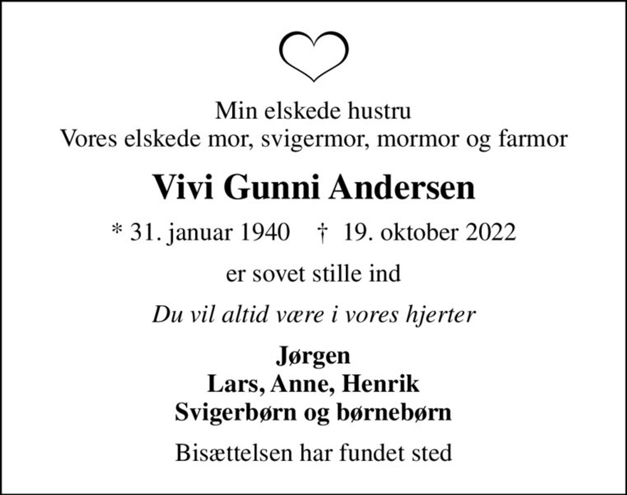 Min elskede hustru Vores elskede mor, svigermor, mormor og farmor
Vivi Gunni Andersen
* 31. januar 1940    ✝ 19. oktober 2022
er sovet stille ind
Du vil altid være i vores hjerter
Jørgen Lars, Anne, Henrik Svigerbørn og børnebørn
Bisættelsen har fundet sted