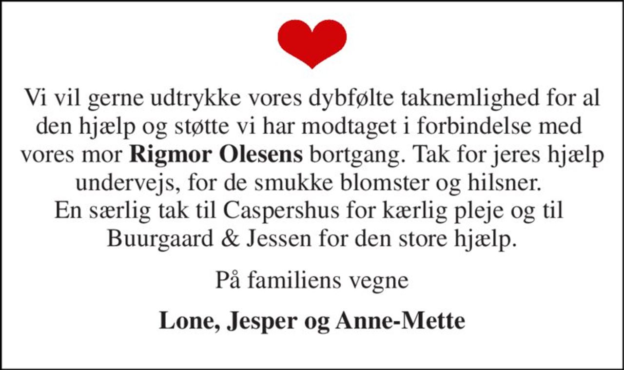 Vi vil gerne udtrykke vores dybfølte taknemlighed for al den hjælp og støtte vi har modtaget i forbindelse med  vores mor Rigmor Olesens bortgang. Tak for jeres hjælp undervejs, for de smukke blomster og hilsner.  En særlig tak til Caspershus for kærlig pleje og til  Buurgaard & Jessen for den store hjælp. 
På familiens vegne 
Lone, Jesper og Anne-Mette