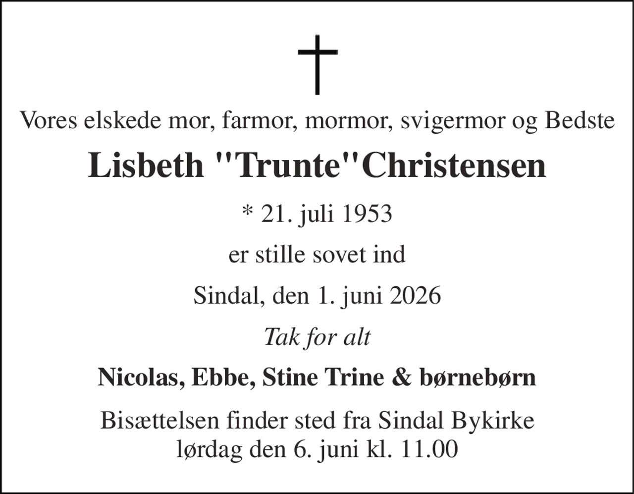Vores elskede mor, farmor, mormor, svigermor og Bedste 
Lisbeth "Trunte"Christensen 
*​ 21. juli 1953 
er stille sovet ind 
Sindal, den 1. juni 2026 
Tak for alt 
Nicolas, Ebbe, Stine Trine & børnebørn 
Bisættelsen​ finder sted fra Sindal Bykirke​ lørdag den 6. juni​ kl. 11.00