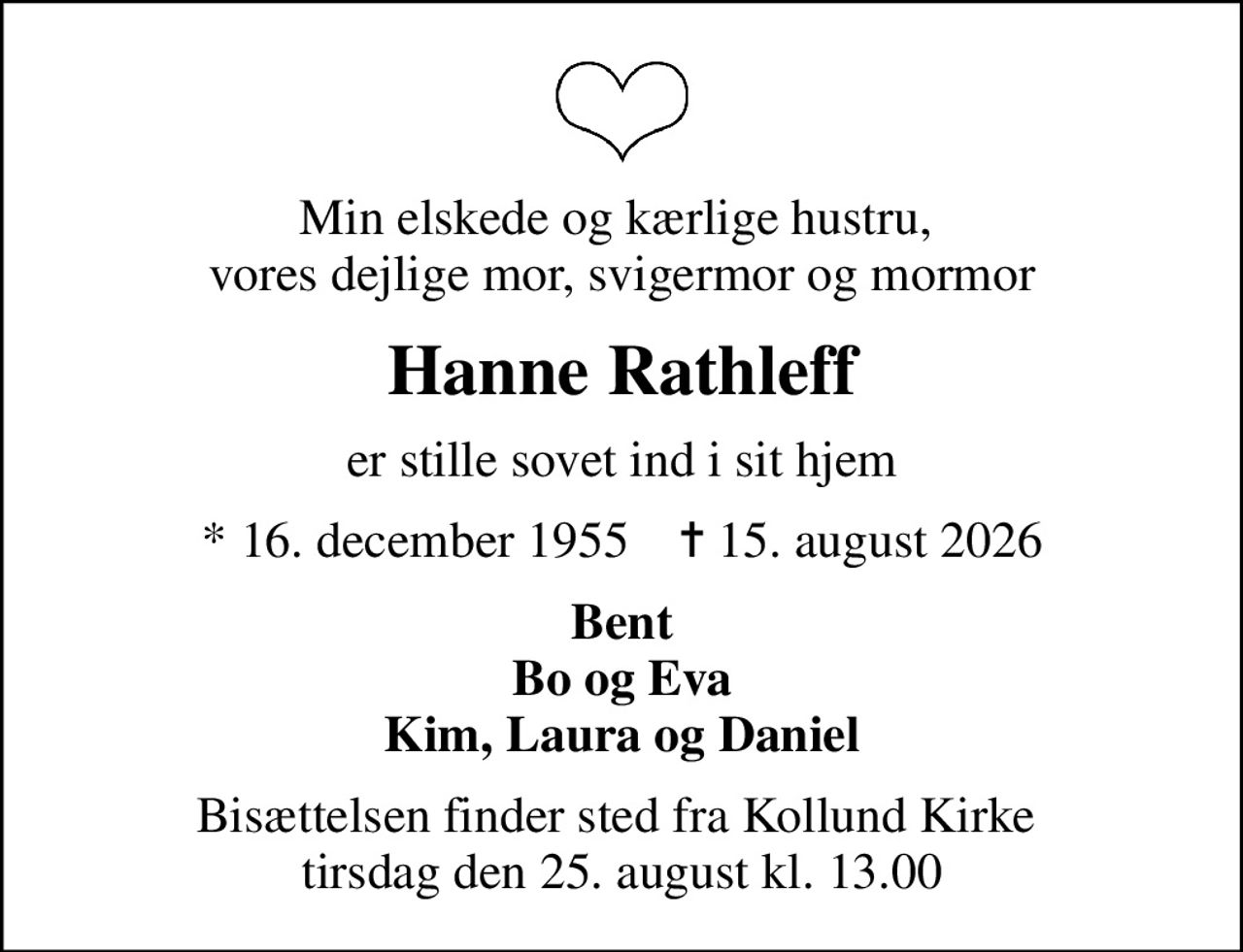 Min elskede og kærlige hustru,  vores dejlige mor, svigermor og mormor
Hanne Rathleff
er stille sovet ind i sit hjem
* 16. december 1955    ✝ 15. august 2026
Bent Bo og Eva Kim, Laura og Daniel
Bisættelsen finder sted fra Kollund Kirke  tirsdag den 25. august kl. 13.00