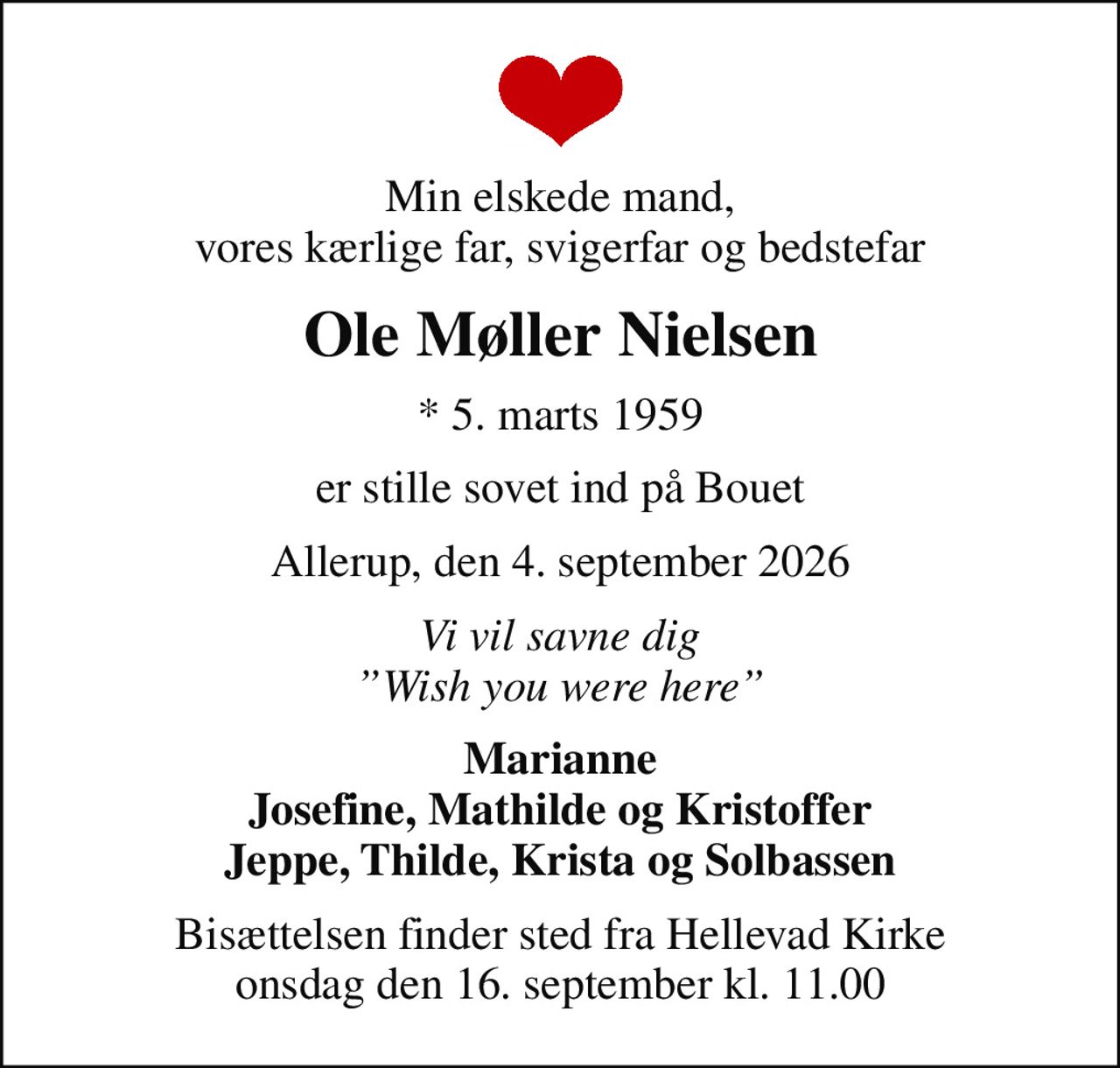 Min elskede mand, vores kærlige far, svigerfar og bedstefar
Ole Møller Nielsen
* 5. marts 1959
er stille sovet ind på Bouet
Allerup, den 4. september 2026
Vi vil savne dig Wish you were here
Marianne Josefine, Mathilde og Kristoffer Jeppe, Thilde, Krista og Solbassen
Bisættelsen finder sted fra Hellevad Kirke  onsdag den 16. september kl. 11.00