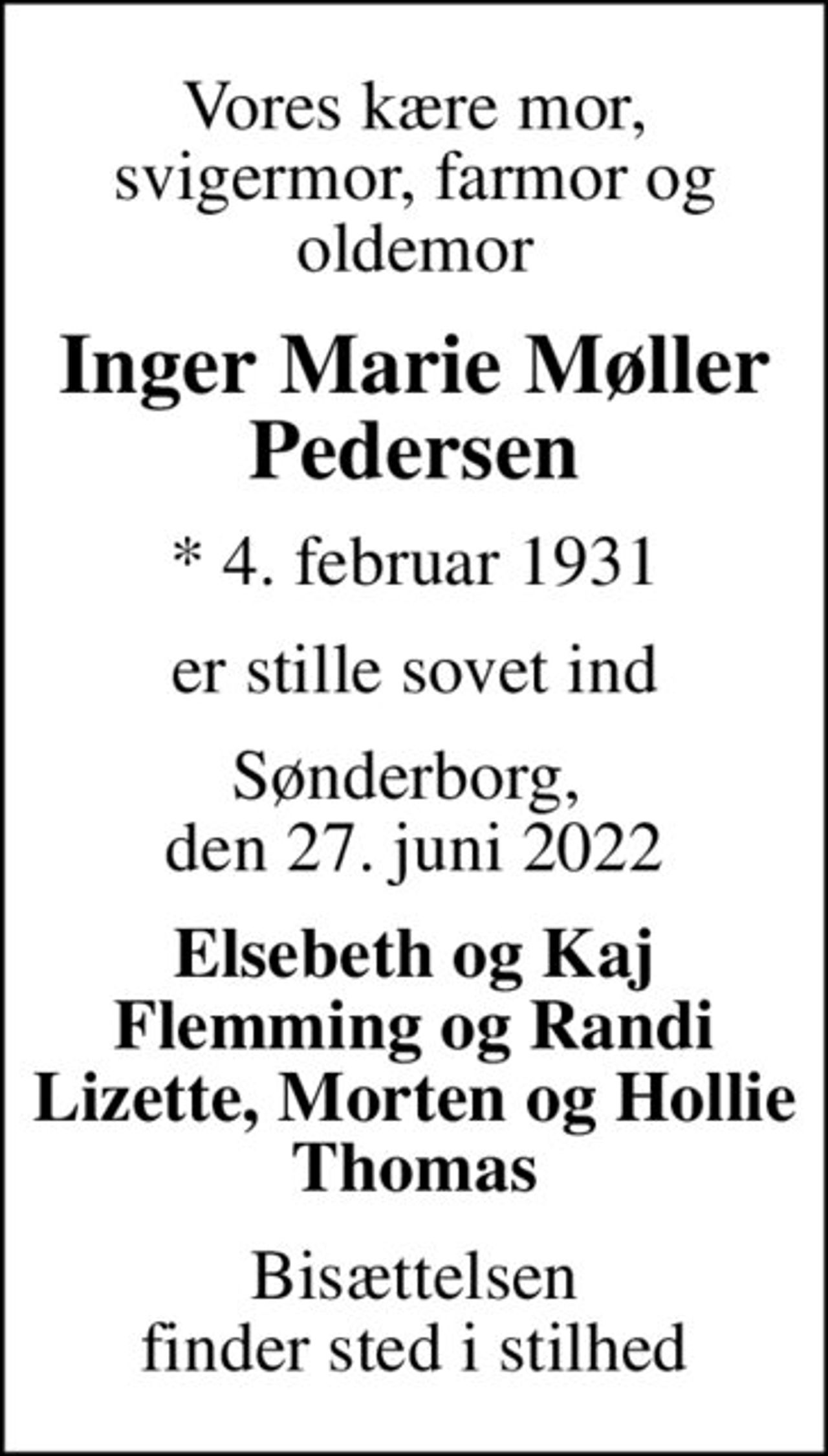 Vores kære mor, svigermor, farmor og oldemor
Inger Marie Møller Pedersen
* 4. februar 1931
er stille sovet ind
Sønderborg,  den 27. juni 2022
Elsebeth og Kaj Flemming og Randi Lizette, Morten og Hollie Thomas
Bisættelsen finder sted i stilhed