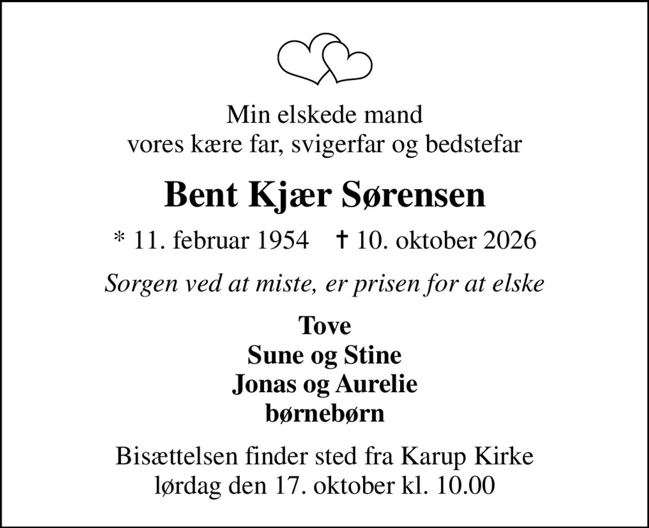 Min elskede mand vores kære far, svigerfar og bedstefar
Bent Kjær Sørensen
* 11. februar 1954    ✝ 10. oktober 2026
Sorgen ved at miste, er prisen for at elske
Tove Sune og Stine Jonas og Aurelie børnebørn
Bisættelsen finder sted fra Karup Kirke  lørdag den 17. oktober kl. 10.00
