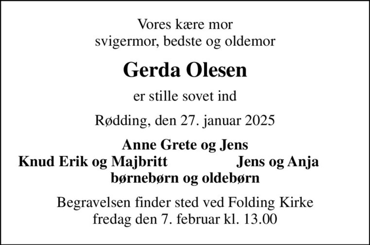 Vores kære mor svigermor, bedste og oldemor
Gerda Olesen
er stille sovet ind
Rødding, den 27. januar 2025
Anne Grete og Jens
Knud Erik og Majbritt
Jens og Anja
Begravelsen finder sted ved Folding Kirke  fredag den 7. februar kl. 13.00