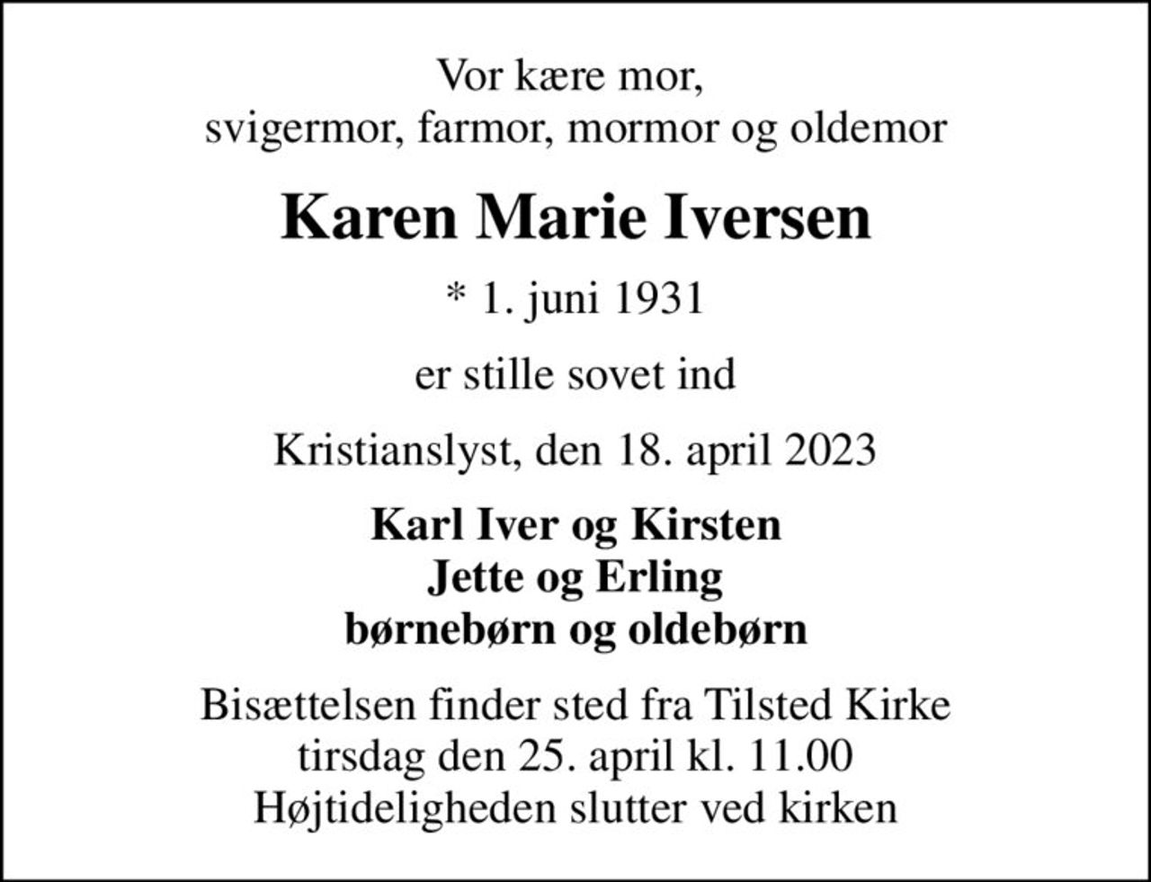 Vor kære mor,  svigermor, farmor, mormor og oldemor
Karen Marie Iversen
* 1. juni 1931
er stille sovet ind
Kristianslyst, den 18. april 2023
Karl Iver og Kirsten Jette og Erling børnebørn og oldebørn
Bisættelsen finder sted fra Tilsted Kirke  tirsdag den 25. april kl. 11.00  Højtideligheden slutter ved kirken