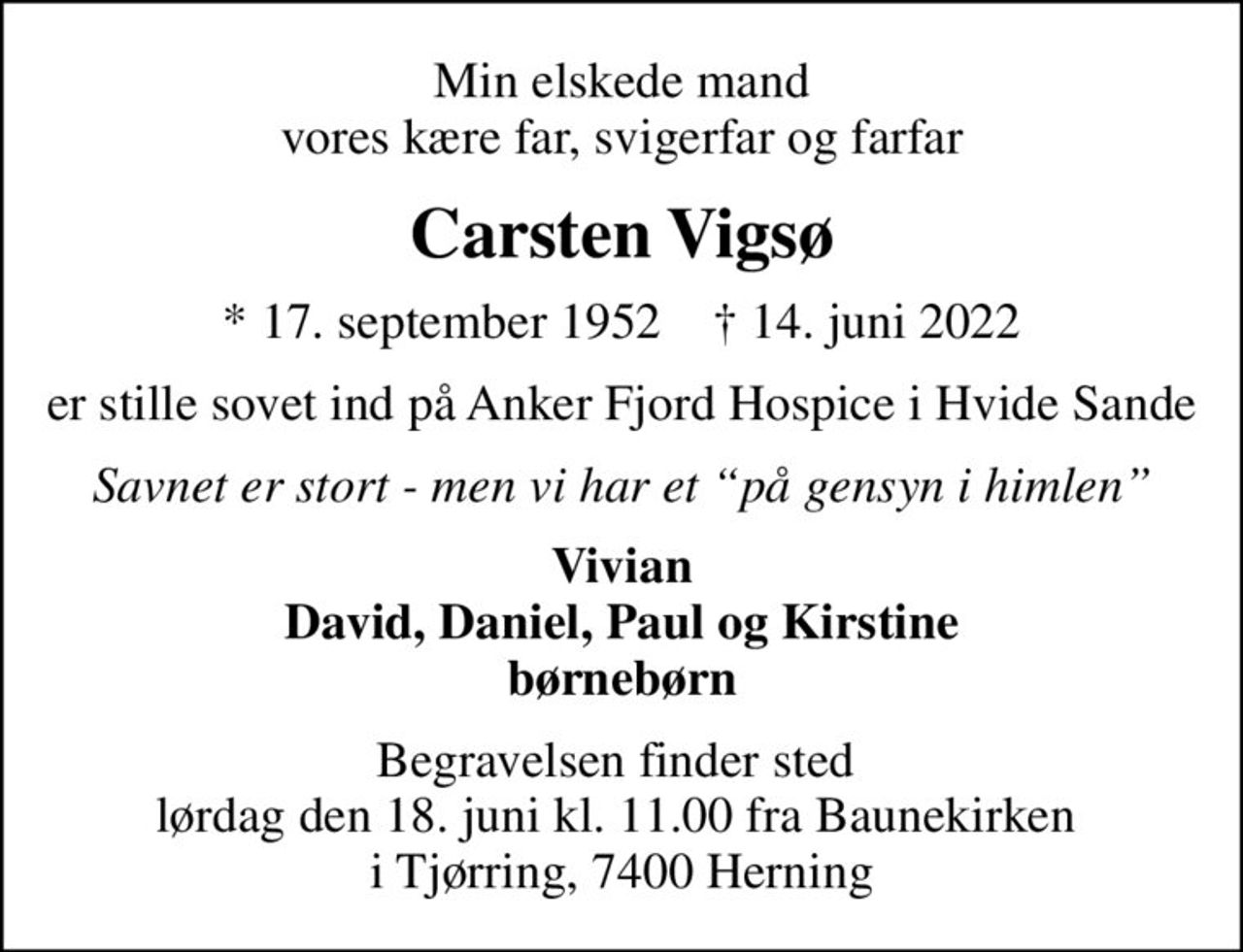 Min elskede mand vores kære far, svigerfar og farfar
Carsten Vigsø
* 17. september 1952    ✝ 14. juni 2022
er stille sovet ind på Anker Fjord Hospice i Hvide Sande
Savnet er stort - men vi har et på gensyn i himlen
Vivian David, Daniel, Paul og Kirstine børnebørn
Begravelsen finder sted  lørdag den 18. juni kl. 11.00 fra Baunekirken  i Tjørring, 7400 Herning