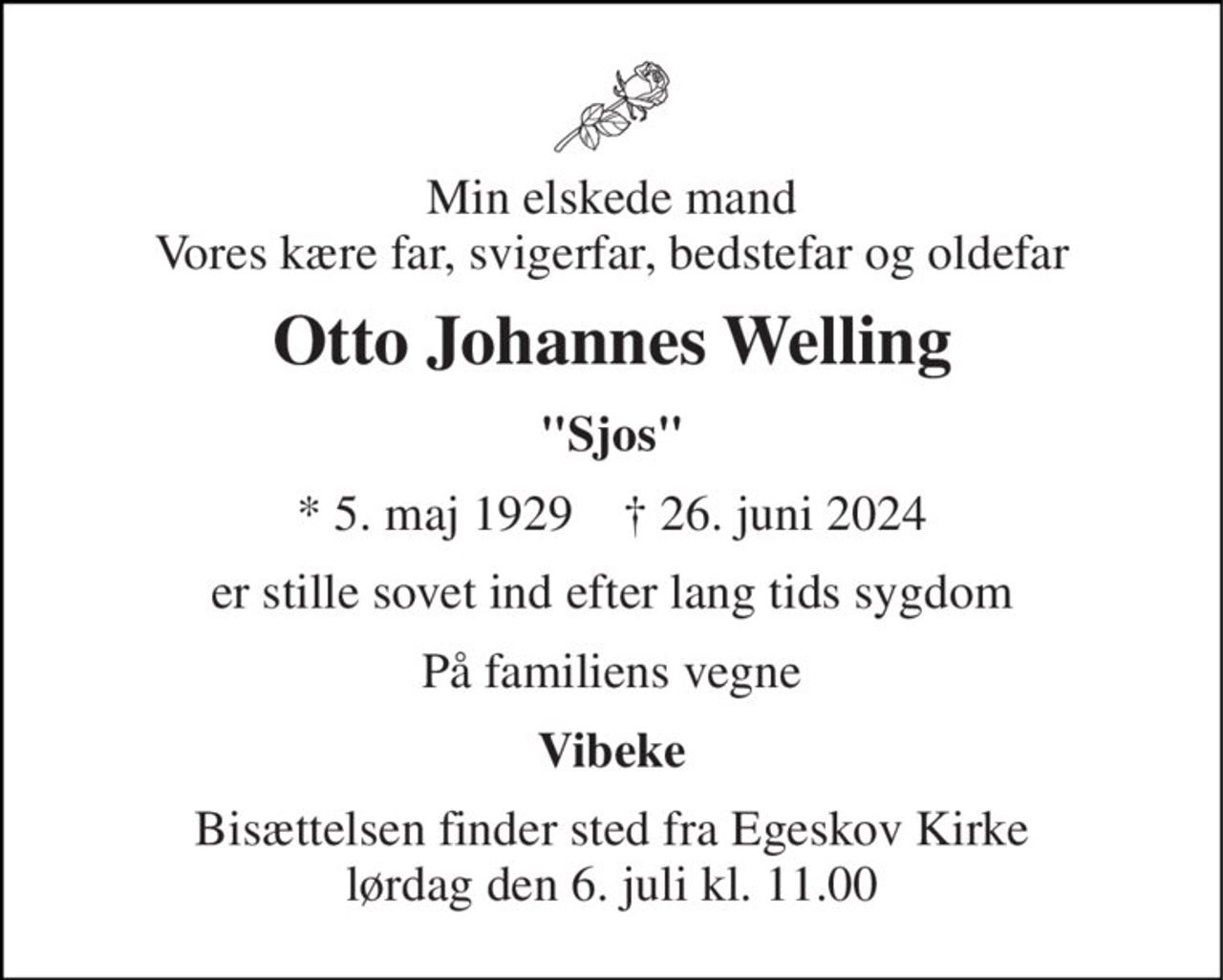 Min elskede mand Vores kære far, svigerfar, bedstefar og oldefar 
Otto Johannes Welling 
"Sjos" 
* 5. maj 1929    † 26. juni 2024 
er stille sovet ind efter lang tids sygdom 
På familiens vegne 
Vibeke 
Bisættelsen finder sted fra Egeskov Kirke lørdag den 6. juli kl. 11.00