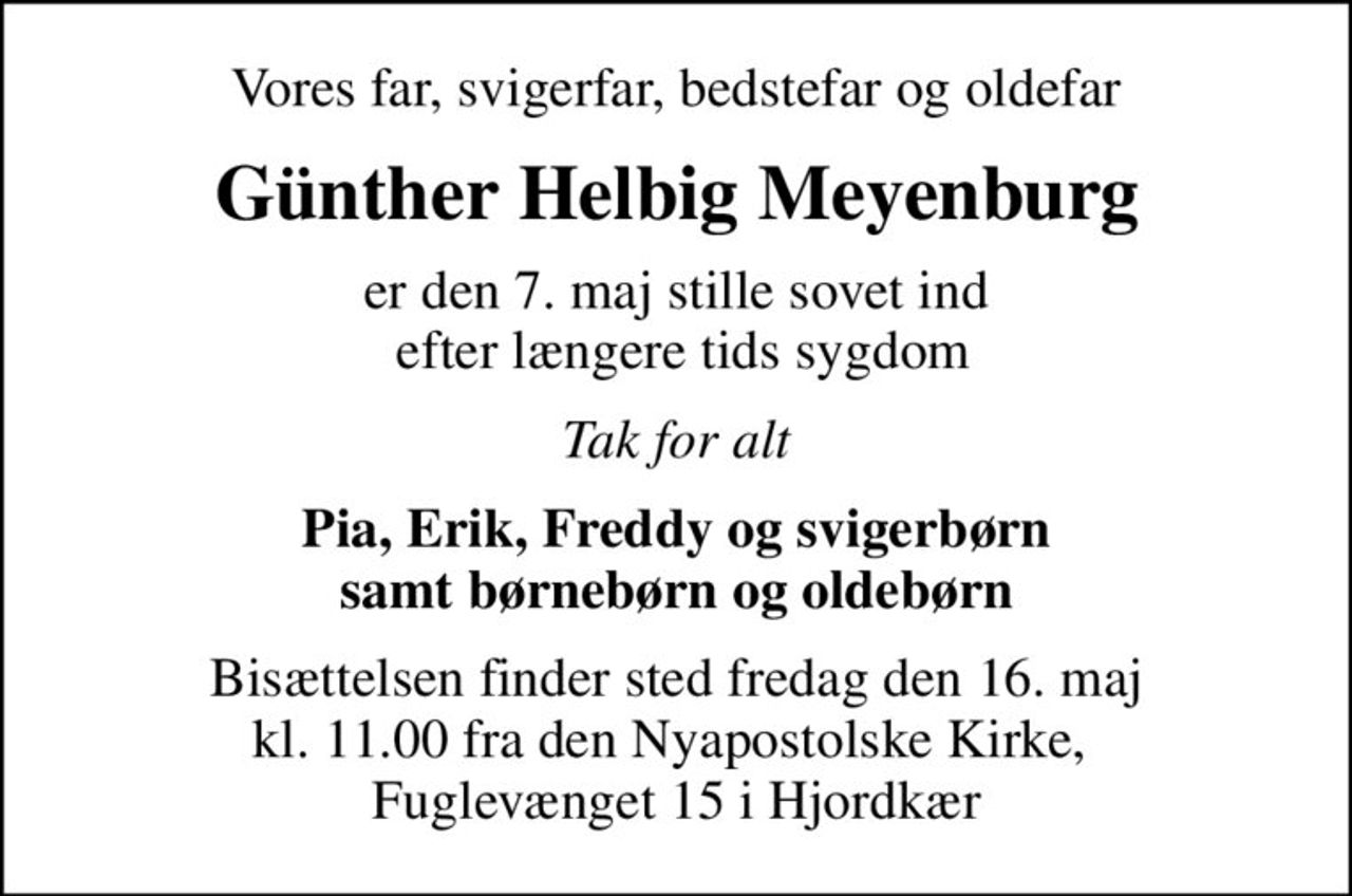 Vores far, svigerfar, bedstefar og oldefar
Günther Helbig Meyenburg
er den 7. maj stille sovet ind  efter længere tids sygdom
Tak for alt
Pia, Erik, Freddy og svigerbørn samt børnebørn og oldebørn
Bisættelsen finder sted fredag den 16. maj kl. 11.00 fra den Nyapostolske Kirke,  Fuglevænget 15 i Hjordkær