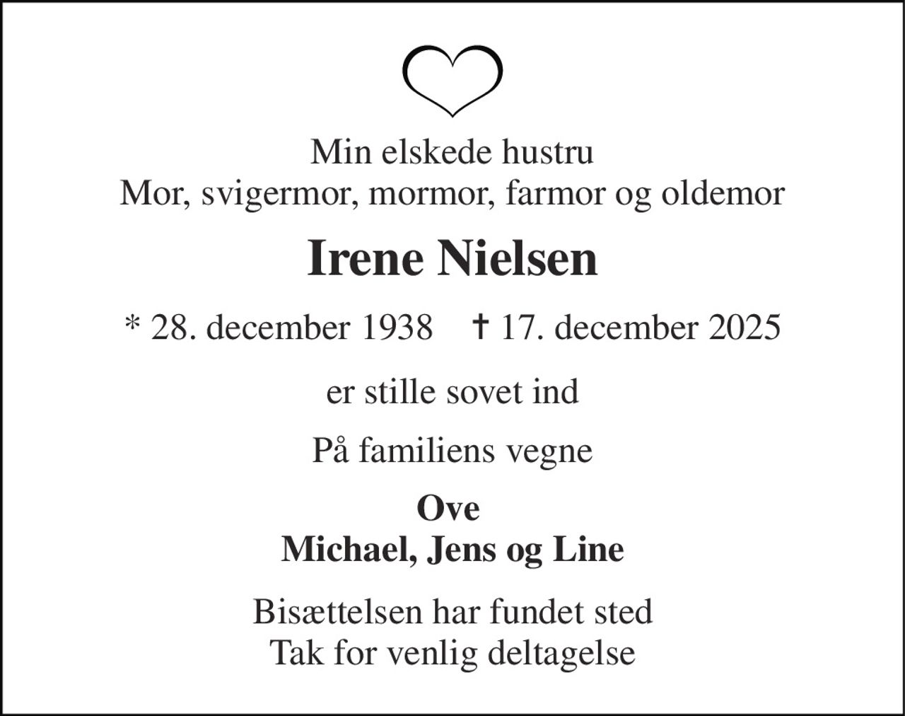 Min elskede hustru Mor, svigermor, mormor, farmor og oldemor 
Irene Nielsen 
* 28. december 1938    ✝ 17. december 2025 
er stille sovet ind 
På familiens vegne 
Ove  Michael, Jens og Line 
Bisættelsen har fundet sted Tak for venlig deltagelse