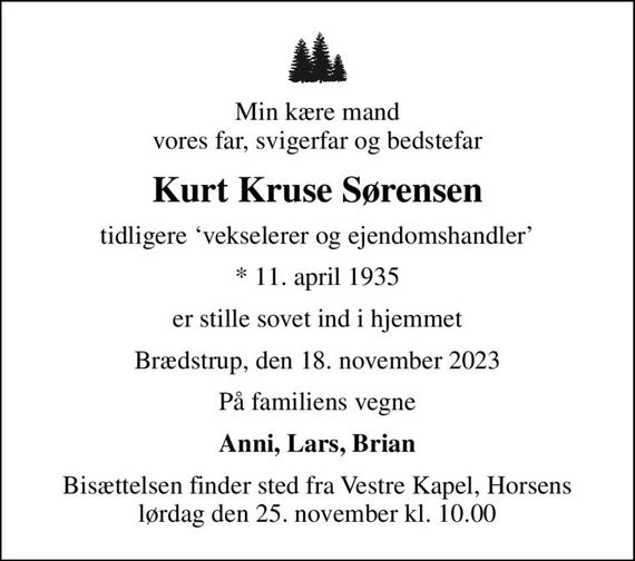 Min kære mand vores far, svigerfar og bedstefar
Kurt Kruse Sørensen
tidligere vekselerer og ejendomshandler
* 11. april 1935
er stille sovet ind i hjemmet
Brædstrup, den 18. november 2023
På familiens vegne
Anni, Lars, Brian
Bisættelsen finder sted fra Vestre Kapel, Horsens lørdag den 25. november kl. 10.00