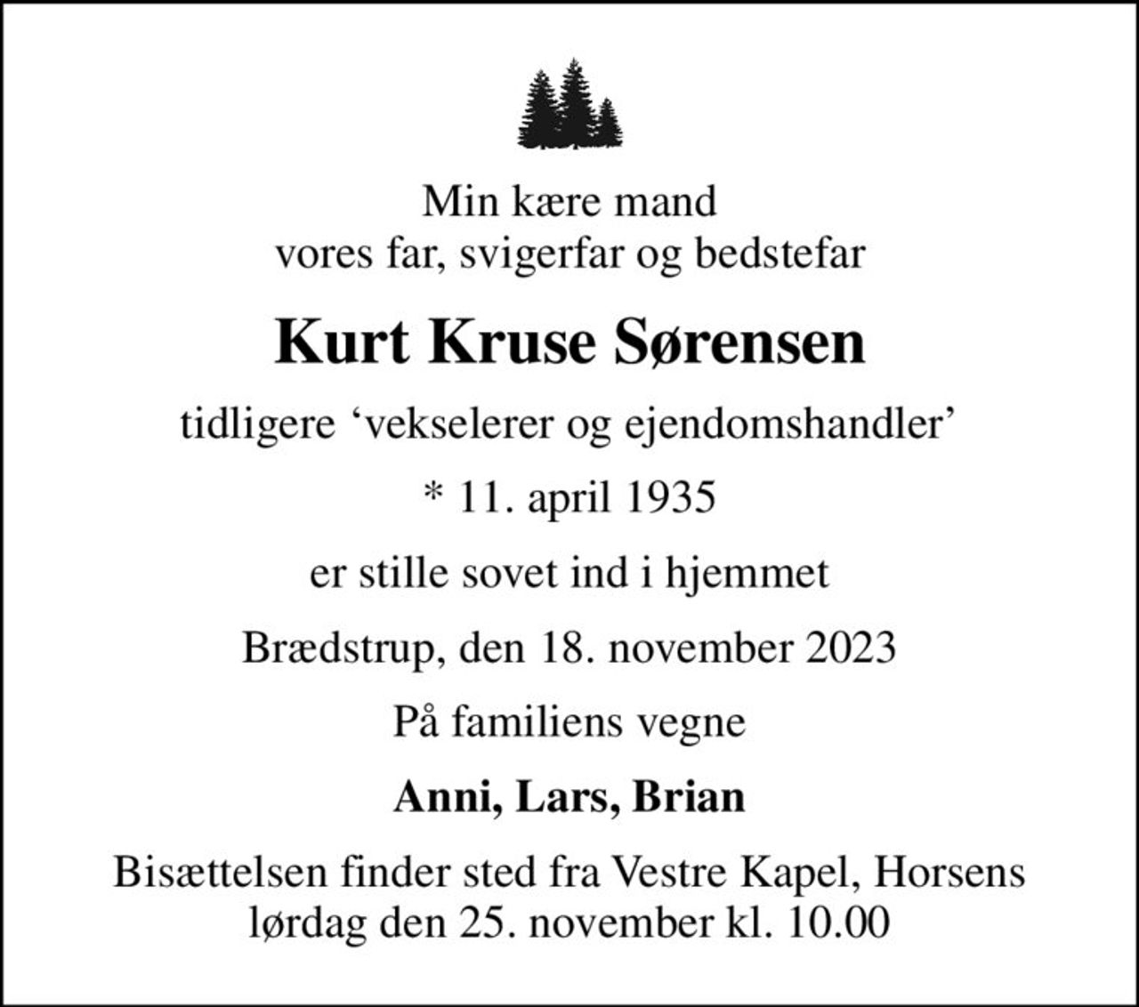 Min kære mand vores far, svigerfar og bedstefar
Kurt Kruse Sørensen
tidligere vekselerer og ejendomshandler
* 11. april 1935
er stille sovet ind i hjemmet
Brædstrup, den 18. november 2023
På familiens vegne
Anni, Lars, Brian
Bisættelsen finder sted fra Vestre Kapel, Horsens lørdag den 25. november kl. 10.00