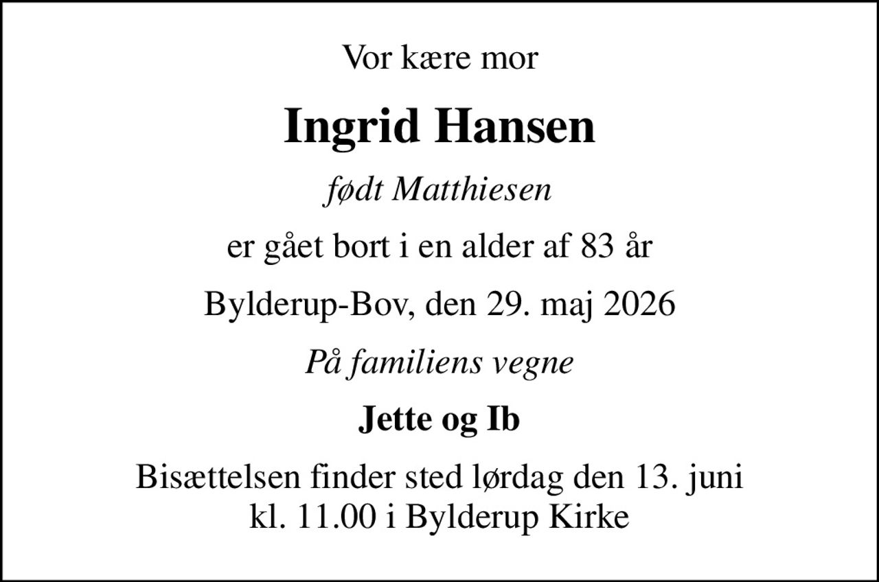Vor kære mor
Ingrid Hansen
født Matthiesen
er gået bort i en alder af 83 år
Bylderup-Bov, den 29. maj 2026
På familiens vegne
Jette og Ib
Bisættelsen finder sted lørdag den 13. juni kl. 11.00 i Bylderup Kirke