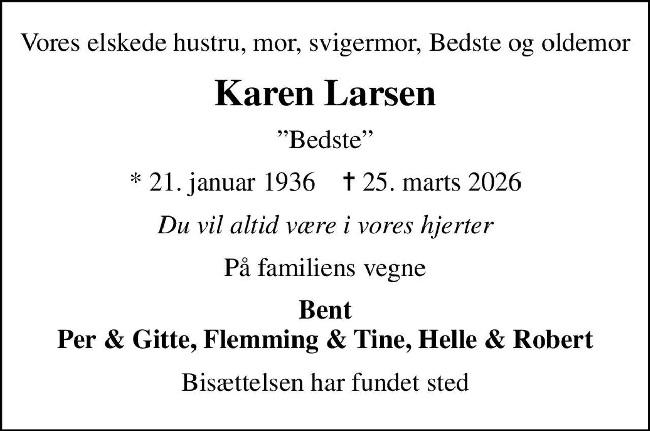 Vores elskede hustru, mor, svigermor, Bedste og oldemor
Karen Larsen
Bedste
* 21. januar 1936    ✝ 25. marts 2026
Du vil altid være i vores hjerter
På familiens vegne
Bent Per & Gitte, Flemming & Tine, Helle & Robert
Bisættelsen har fundet sted