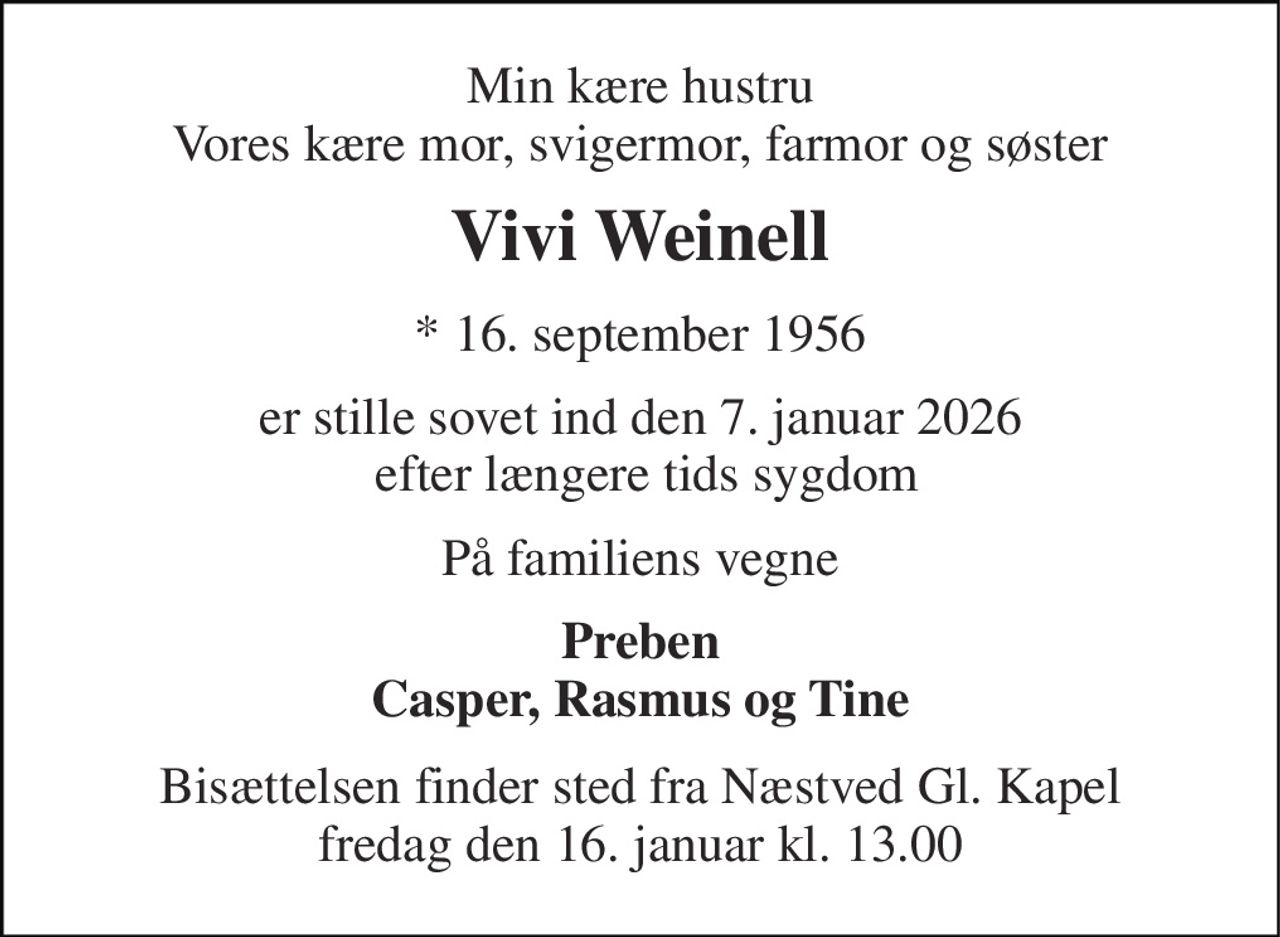 Min kære hustru Vores kære mor, svigermor, farmor og søster 
Vivi Weinell 
* 16. september 1956 
er stille sovet ind den 7. januar 2026  efter længere tids sygdom 
På familiens vegne 
Preben Casper, Rasmus og Tine 
Bisættelsen finder sted fra Næstved Gl. Kapel fredag den 16. januar kl. 13.00
