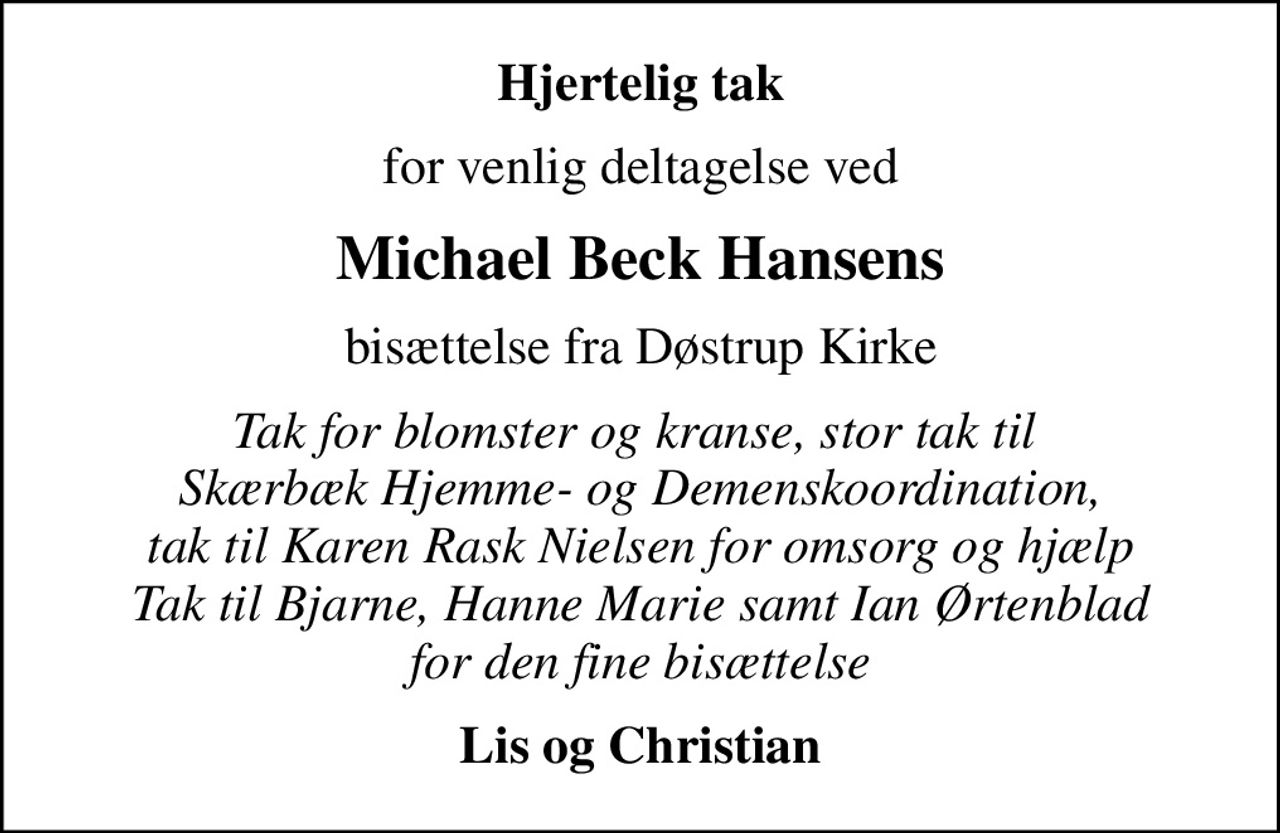 Hjertelig tak
for venlig deltagelse ved
Michael Beck Hansens
bisættelse fra Døstrup Kirke
Tak for blomster og kranse, stor tak til  Skærbæk Hjemme- og Demenskoordination, tak til Karen Rask Nielsen for omsorg og hjælp Tak til Bjarne, Hanne Marie samt Ian Ørtenblad for den fine bisættelse
Lis og Christian