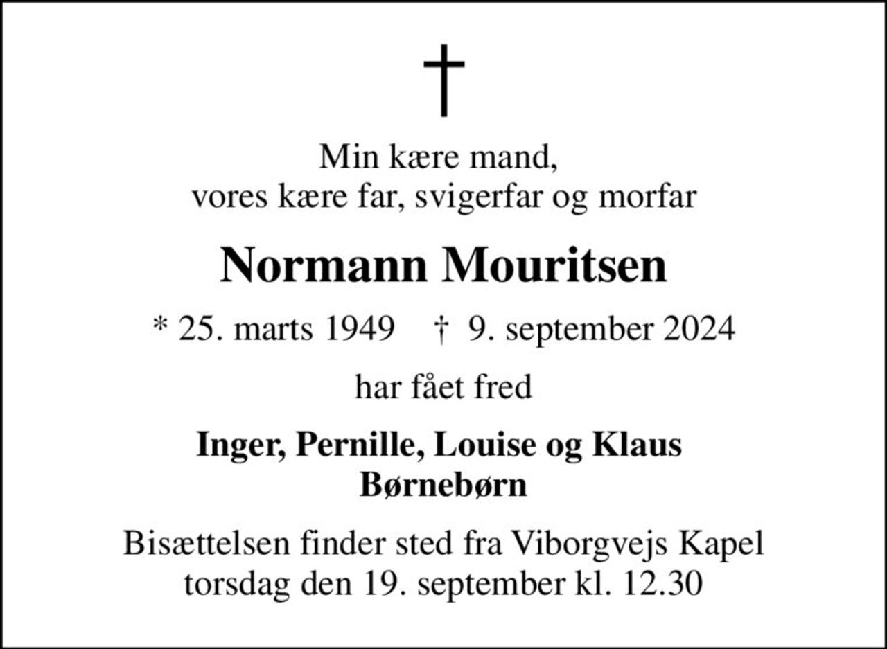 Min kære mand,  vores kære far, svigerfar og morfar
Normann Mouritsen
* 25. marts 1949    ✝ 9. september 2024
har fået fred
Inger, Pernille, Louise og Klaus  Børnebørn
Bisættelsen finder sted fra Viborgvejs Kapel  torsdag den 19. september kl. 12.30