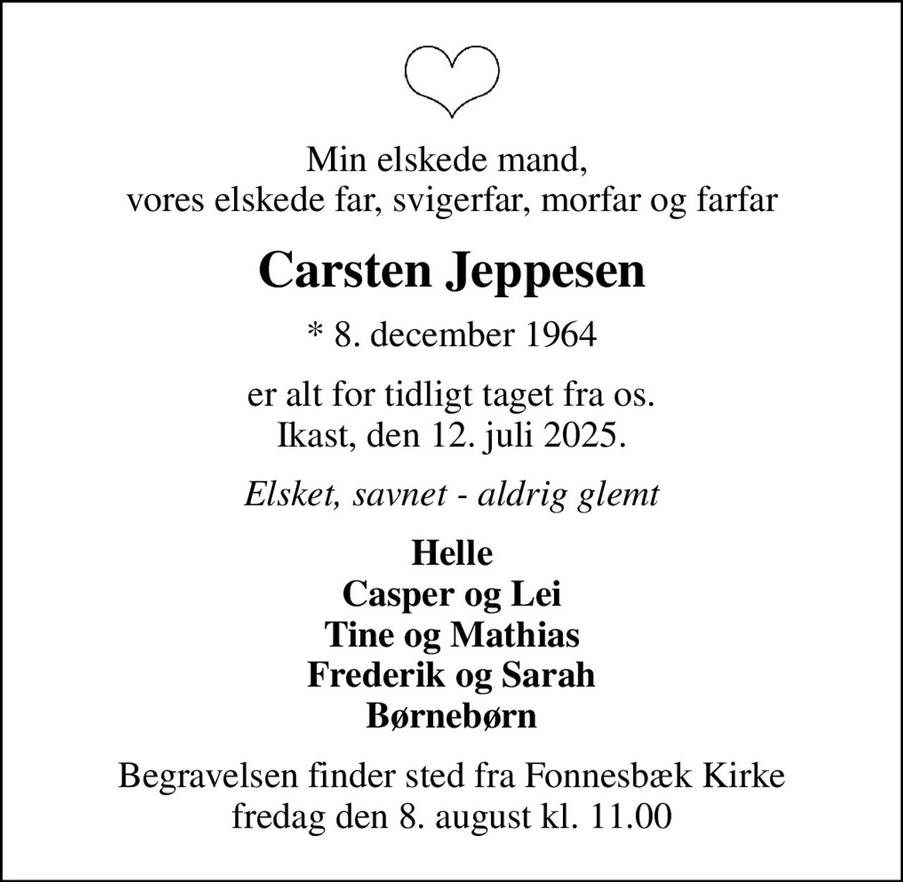 Min elskede mand,  vores elskede far, svigerfar, morfar og farfar
Carsten Jeppesen
* 8. december 1964
er alt for tidligt taget fra os. Ikast, den 12. juli 2025.
Elsket, savnet - aldrig glemt
Helle Casper og Lei Tine og Mathias Frederik og Sarah Børnebørn
Begravelsen finder sted fra Fonnesbæk Kirke  fredag den 8. august kl. 11.00