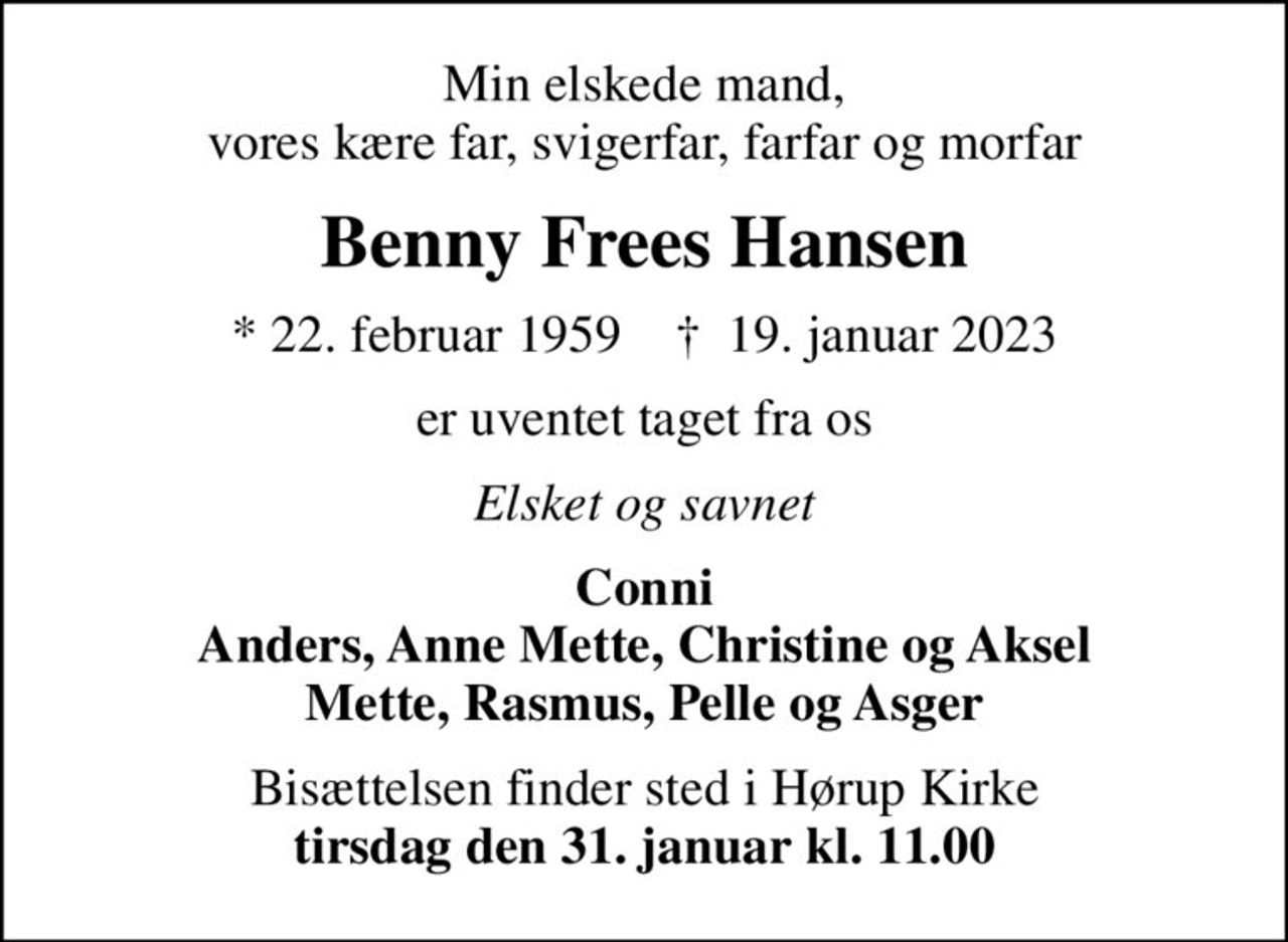 Min elskede mand, vores kære far, svigerfar, farfar og morfar
Benny Frees Hansen
* 22. februar 1959    ✝ 19. januar 2023
er uventet taget fra os
Elsket og savnet
Conni Anders, Anne Mette, Christine og Aksel Mette, Rasmus, Pelle og Asger
Bisættelsen finder sted i Hørup Kirke <b>tirsdag den 31. januar kl. 11.00