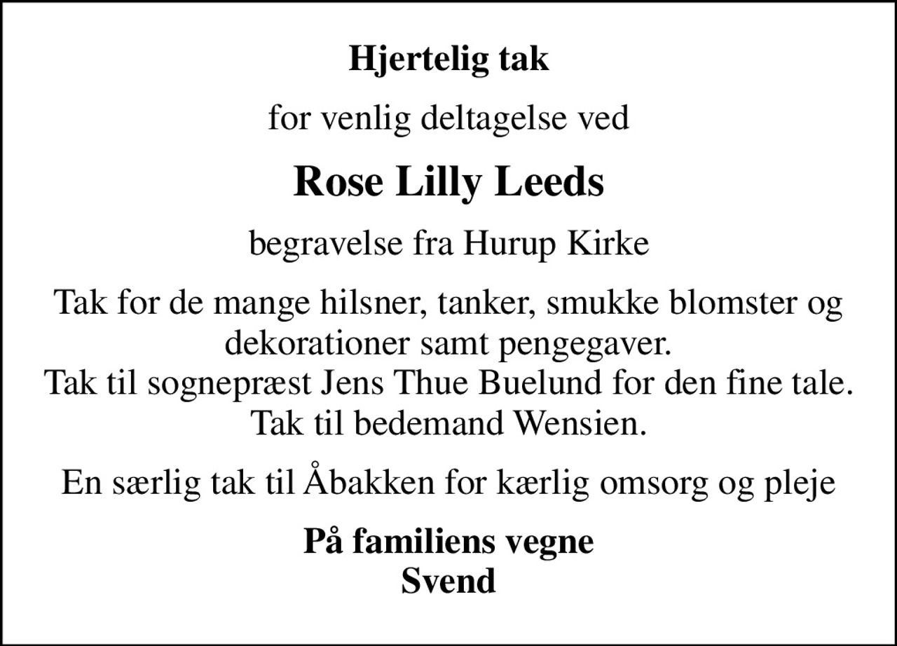 Hjertelig tak
for venlig deltagelse ved
Rose Lilly Leeds
begravelse fra Hurup Kirke
Tak for de mange hilsner, tanker, smukke blomster og dekorationer samt pengegaver. Tak til sognepræst Jens Thue Buelund for den fine tale. Tak til bedemand Wensien.
En særlig tak til Åbakken for kærlig omsorg og pleje
På familiens vegne Svend