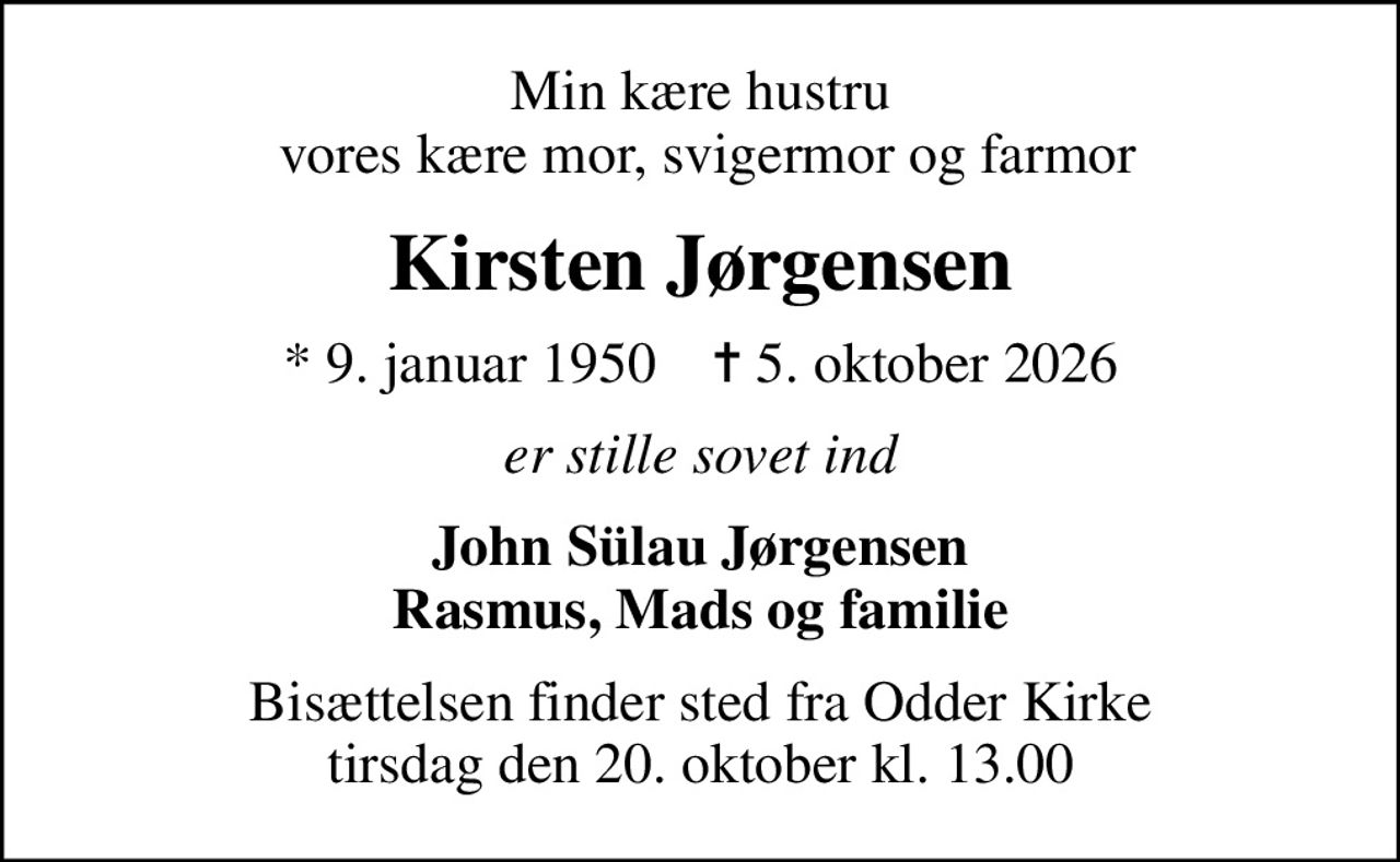 Min kære hustru  vores kære mor, svigermor og farmor
Kirsten Jørgensen
* 9. januar 1950    ✝ 5. oktober 2026
er stille sovet ind
John Sülau Jørgensen Rasmus, Mads og familie
Bisættelsen finder sted fra Odder Kirke  tirsdag den 20. oktober kl. 13.00