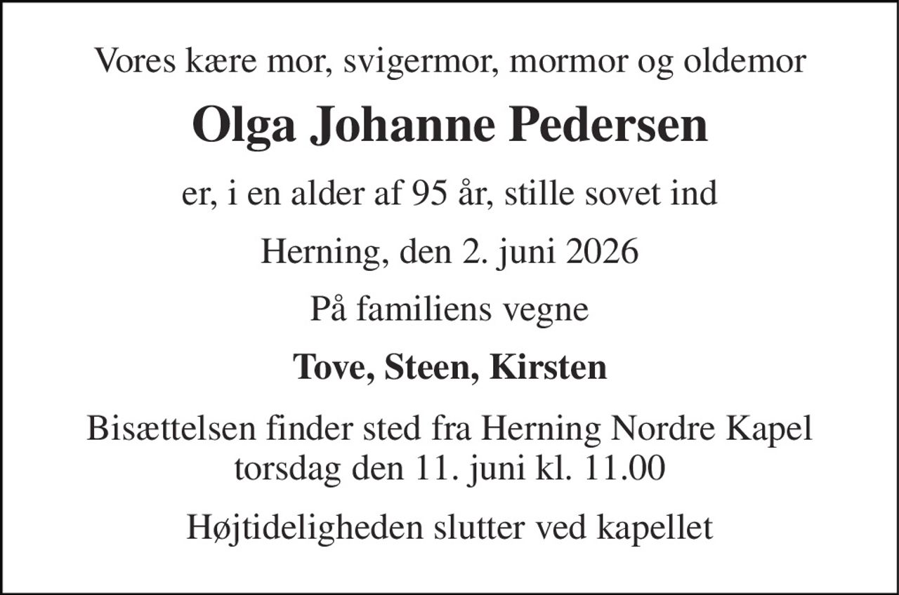 Vores kære mor, svigermor, mormor og oldemor 
Olga Johanne Pedersen 
er, i en alder af 95 år, stille sovet ind 
Herning, den 2. juni 2026 
På familiens vegne 
Tove, Steen, Kirsten 
Bisættelsen finder sted fra Herning Nordre Kapel torsdag den 11. juni kl. 11.00 
Højtideligheden slutter ved kapellet