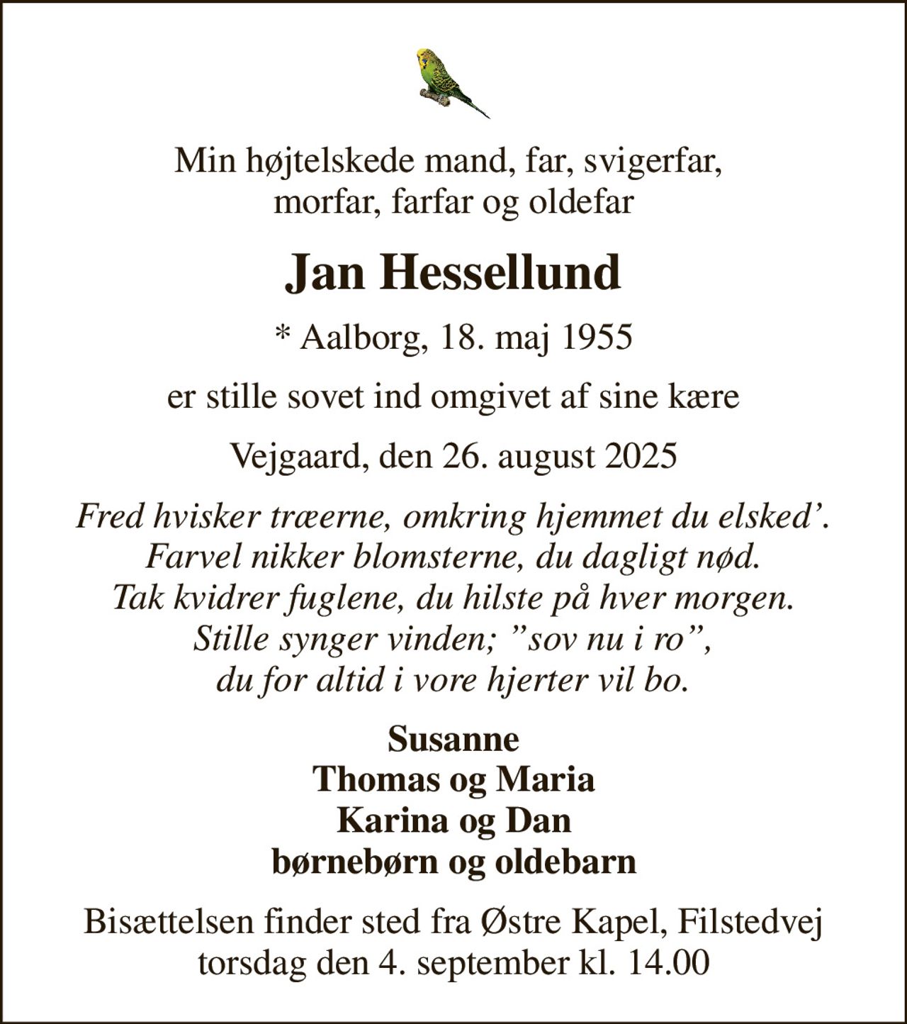 Min højtelskede mand, far, svigerfar,  morfar, farfar og oldefar
Jan Hessellund
* Aalborg, 18. maj 1955
er stille sovet ind omgivet af sine kære
Vejgaard, den 26. august 2025
Fred hvisker træerne, omkring hjemmet du elsked. Farvel nikker blomsterne, du dagligt nød. Tak kvidrer fuglene, du hilste på hver morgen. Stille synger vinden; sov nu i ro, du for altid i vore hjerter vil bo.
Susanne Thomas og Maria Karina og Dan børnebørn og oldebarn
Bisættelsen finder sted fra Østre Kapel, Filstedvej  torsdag den 4. september kl. 14.00