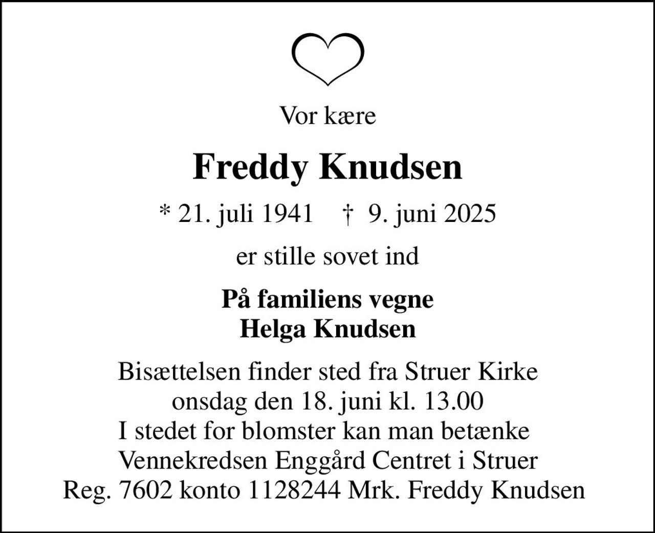 Vor kære
Freddy Knudsen
* 21. juli 1941    ✝ 9. juni 2025
er stille sovet ind
På familiens vegne Helga Knudsen
Bisættelsen finder sted fra Struer Kirke  onsdag den 18. juni kl. 13.00  I stedet for blomster kan man betænke  Vennekredsen Enggård Centret i Struer Reg. 7602 konto 1128244 Mrk. Freddy Knudsen