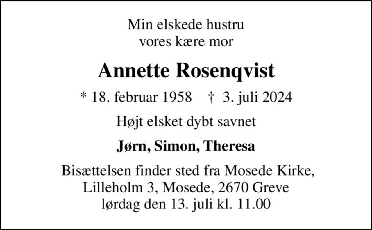 Min elskede hustru vores kære mor
Annette Rosenqvist
* 18. februar 1958    ✝ 3. juli 2024
Højt elsket dybt savnet
Jørn, Simon, Theresa
 Bisættelsen finder sted fra Mosede Kirke, Lilleholm 3, Mosede, 2670 Greve lørdag den 13. juli kl. 11.00