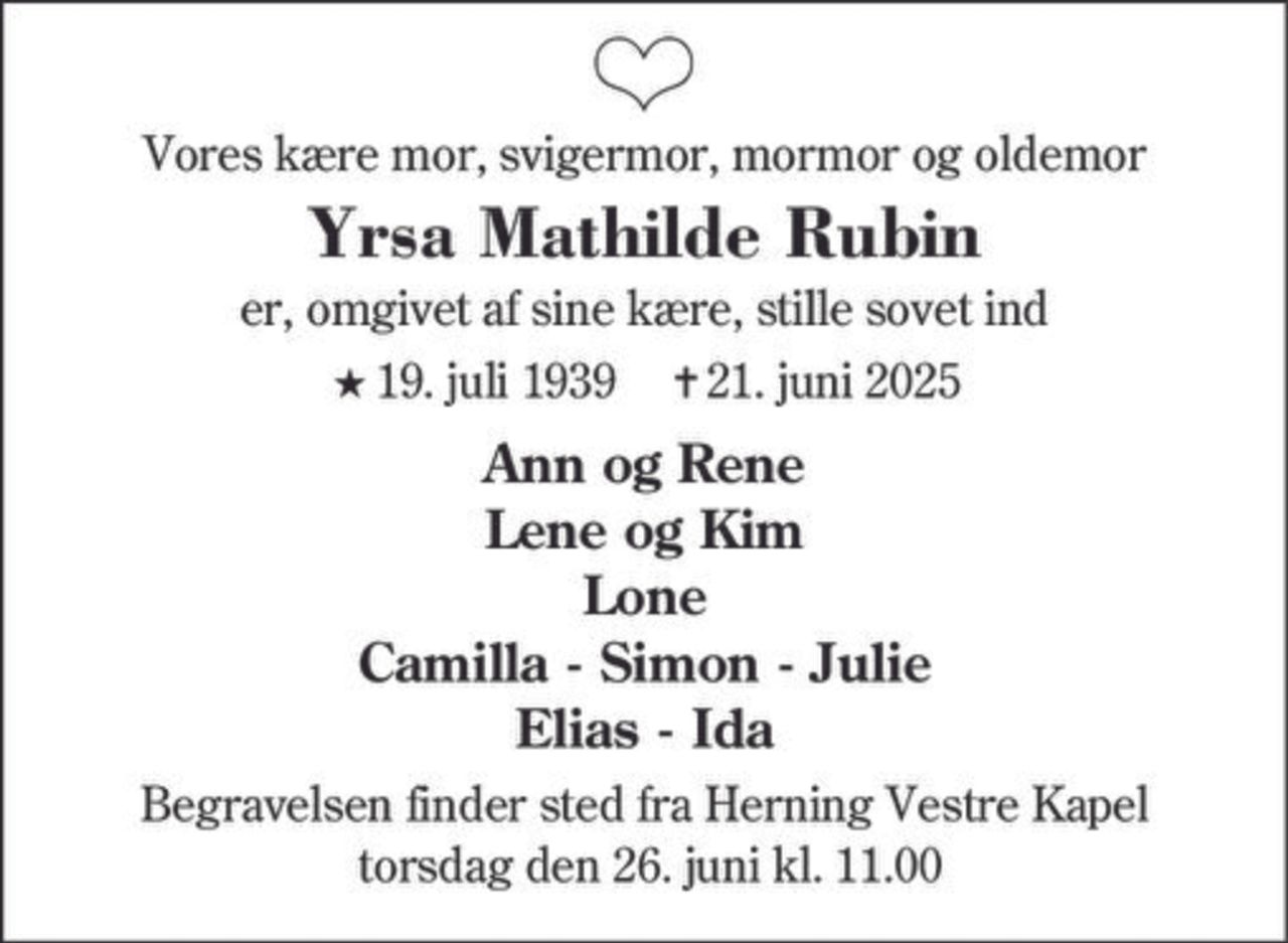 Vores kære mor, svigermor, mormor og oldemor
Yrsa Mathilde Rubin
er, omgivet af sine kære, stille sovet ind
★19. juli 1939 ✝21. juni 2025
Ann og Rene
Lene og Kim
Lone
Camilla - Simon - Julie
Elias - Ida
Begravelsen finder sted fra Herning Vestre Kapel
torsdag den 26. juni kl. 11.00