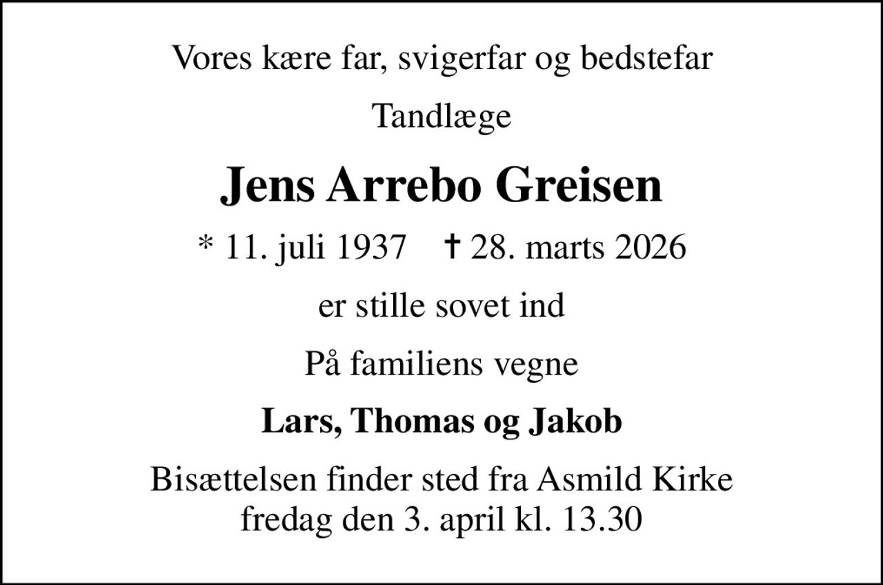 Vores kære far, svigerfar og bedstefar
Tandlæge
Jens Arrebo Greisen
* 11. juli 1937    ✝ 28. marts 2026
er stille sovet ind
På familiens vegne
Lars, Thomas og Jakob
Bisættelsen finder sted fra Asmild Kirke  fredag den 3. april kl. 13.30