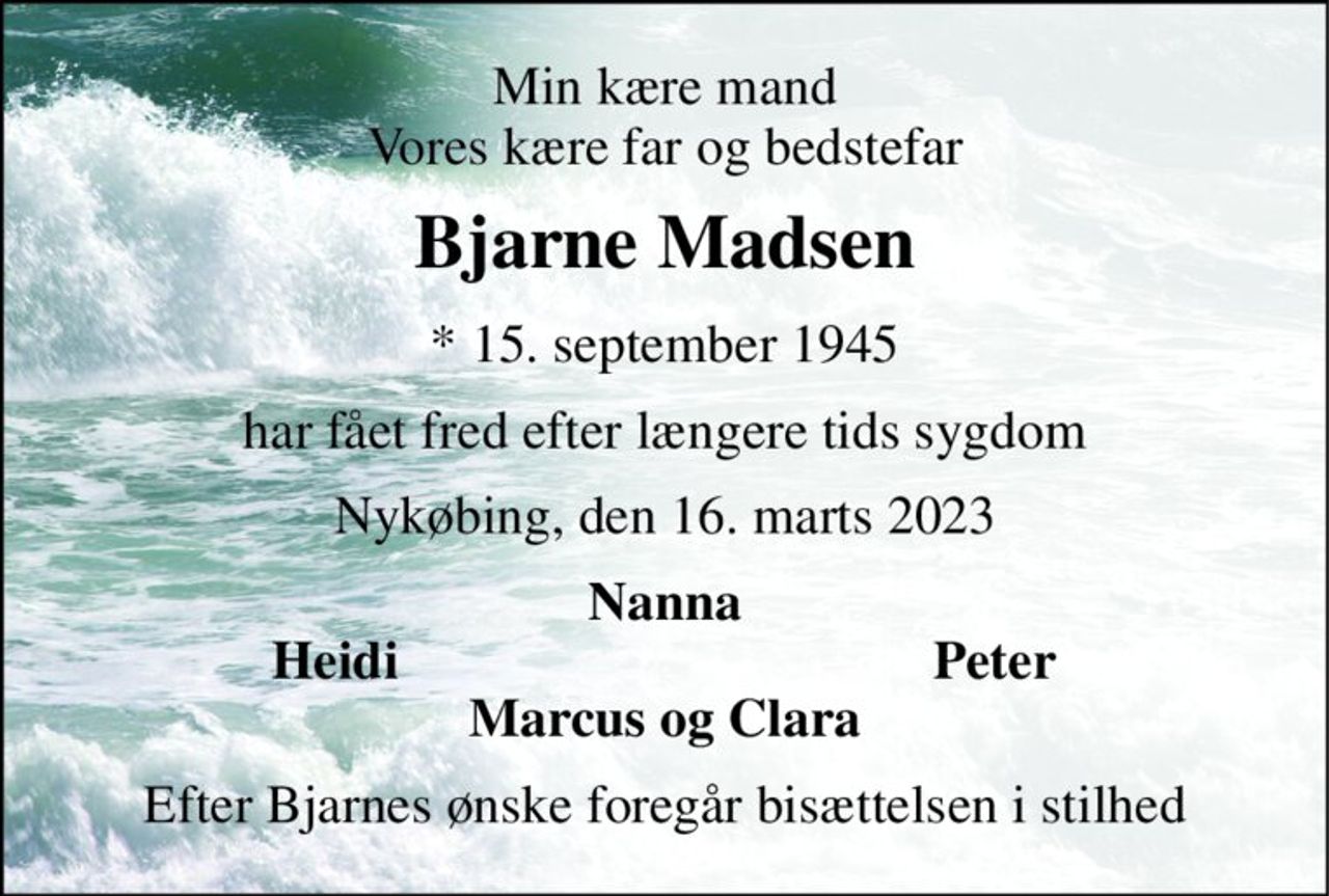 Min kære mand Vores kære far og bedstefar 
Bjarne Madsen 
*​ 15. september 1945 
har fået fred efter længere tids sygdom 
Nykøbing, den 16. marts 2023 
Nanna 
Heidi 
Peter 
Marcus og Clara 
Efter Bjarnes ønske foregår bisættelsen i stilhed