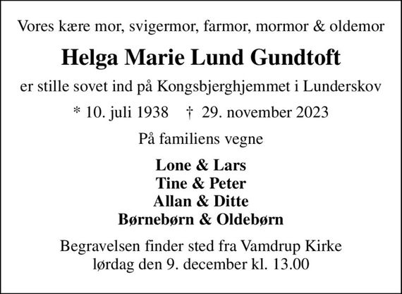 Vores kære mor, svigermor, farmor, mormor & oldemor
Helga Marie Lund Gundtoft
er stille sovet ind på Kongsbjerghjemmet i Lunderskov
* 10. juli 1938    &#x271d; 29. november 2023
På familiens vegne
Lone & Lars Tine & Peter Allan & Ditte Børnebørn & Oldebørn
Begravelsen finder sted fra Vamdrup Kirke  lørdag den 9. december kl. 13.00