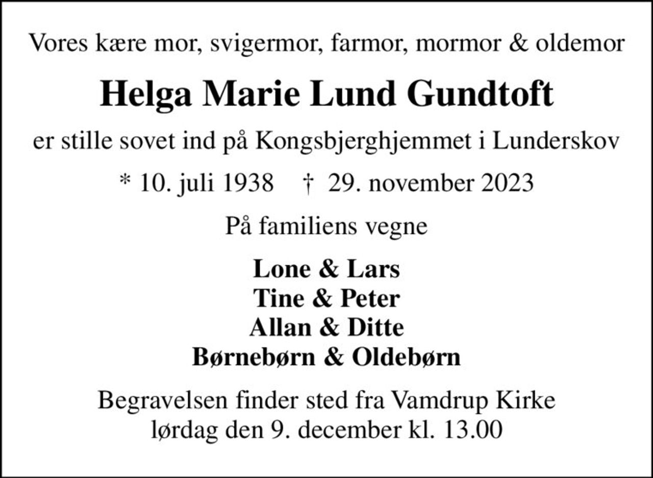 Vores kære mor, svigermor, farmor, mormor & oldemor
Helga Marie Lund Gundtoft
er stille sovet ind på Kongsbjerghjemmet i Lunderskov
* 10. juli 1938    ✝ 29. november 2023
På familiens vegne
Lone & Lars Tine & Peter Allan & Ditte Børnebørn & Oldebørn
Begravelsen finder sted fra Vamdrup Kirke  lørdag den 9. december kl. 13.00