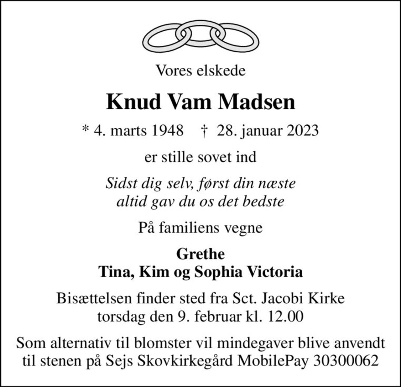 Vores elskede
Knud Vam Madsen
* 4. marts 1948    ✝ 28. januar 2023
er stille sovet ind
Sidst dig selv, først din næste altid gav du os det bedste
På familiens vegne
Grethe Tina, Kim og Sophia Victoria
Bisættelsen finder sted fra Sct. Jacobi Kirke  torsdag den 9. februar kl. 12.00 
Som alternativ til blomster vil mindegaver blive anvendt til stenen på Sejs Skovkirkegård MobilePay 30300062