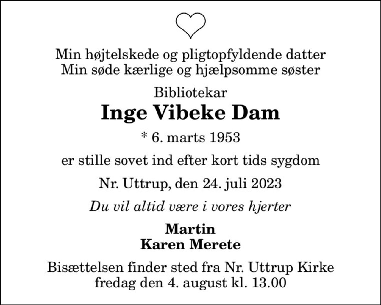 Min højtelskede og pligtopfyldende datter Min søde kærlige og hjælpsomme søster
Bibliotekar
Inge Vibeke Dam
* 6. marts 1953
er stille sovet ind efter kort tids sygdom
Nr. Uttrup, den 24. juli 2023
Du vil altid være i vores hjerter
Martin Karen Merete
Bisættelsen finder sted fra Nr. Uttrup Kirke  fredag den 4. august kl. 13.00