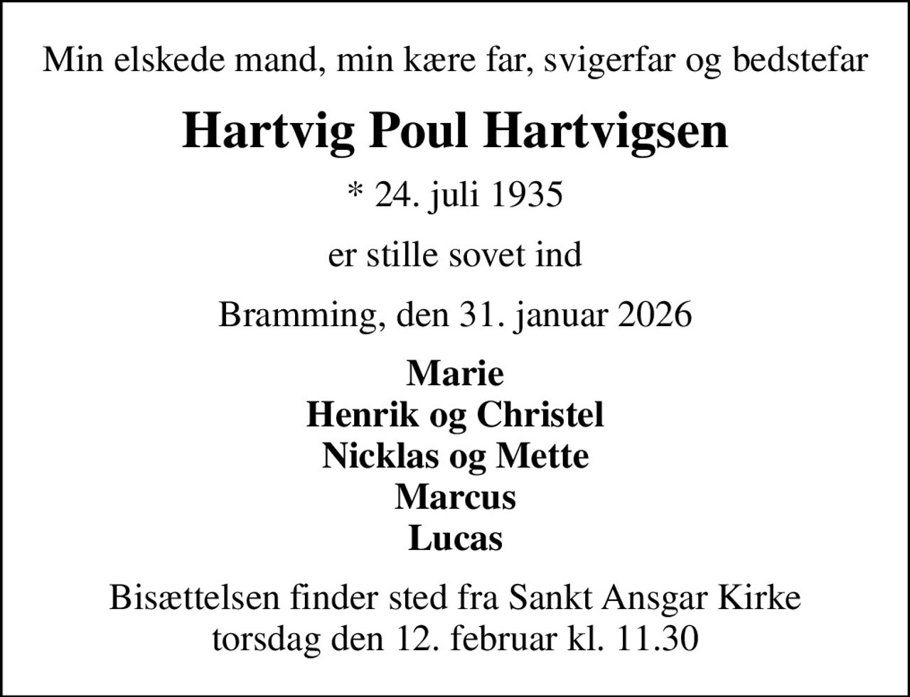 Min elskede mand, min kære far, svigerfar og bedstefar
Hartvig Poul Hartvigsen
* 24. juli 1935
er stille sovet ind
Bramming, den 31. januar 2026
Marie Henrik og Christel Nicklas og Mette Marcus Lucas
Bisættelsen finder sted fra Sankt Ansgar Kirke  torsdag den 12. februar kl. 11.30