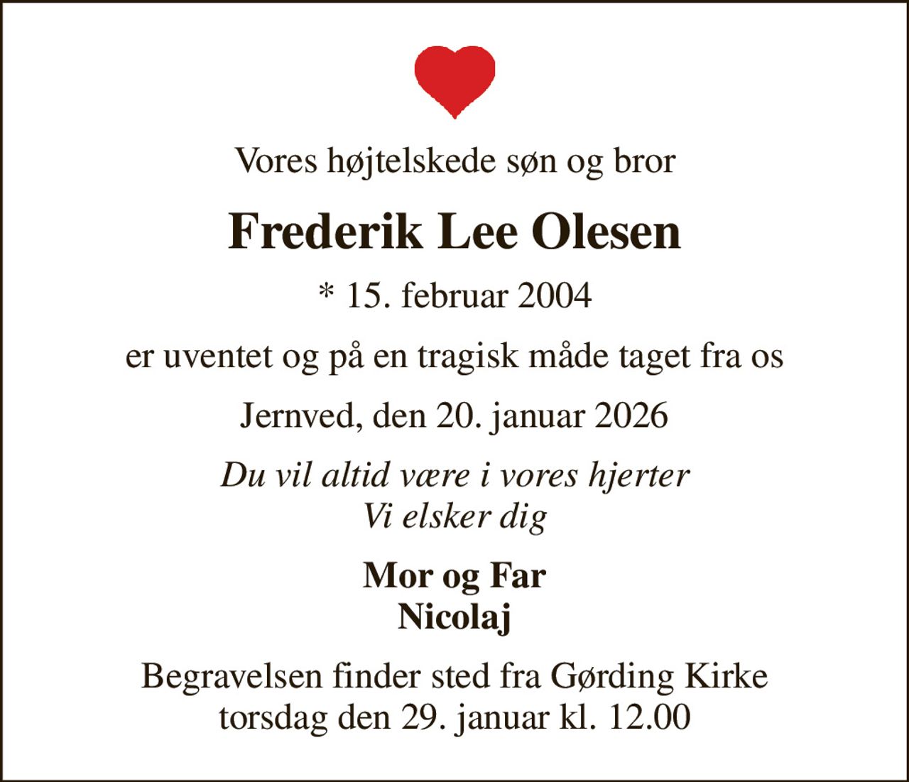 Vores højtelskede søn og bror
Frederik Lee Olesen
* 15. februar 2004
er uventet og på en tragisk måde taget fra os
Jernved, den 20. januar 2026
Du vil altid være i vores hjerter Vi elsker dig
Mor og Far Nicolaj
Begravelsen finder sted fra Gørding Kirke  torsdag den 29. januar kl. 12.00