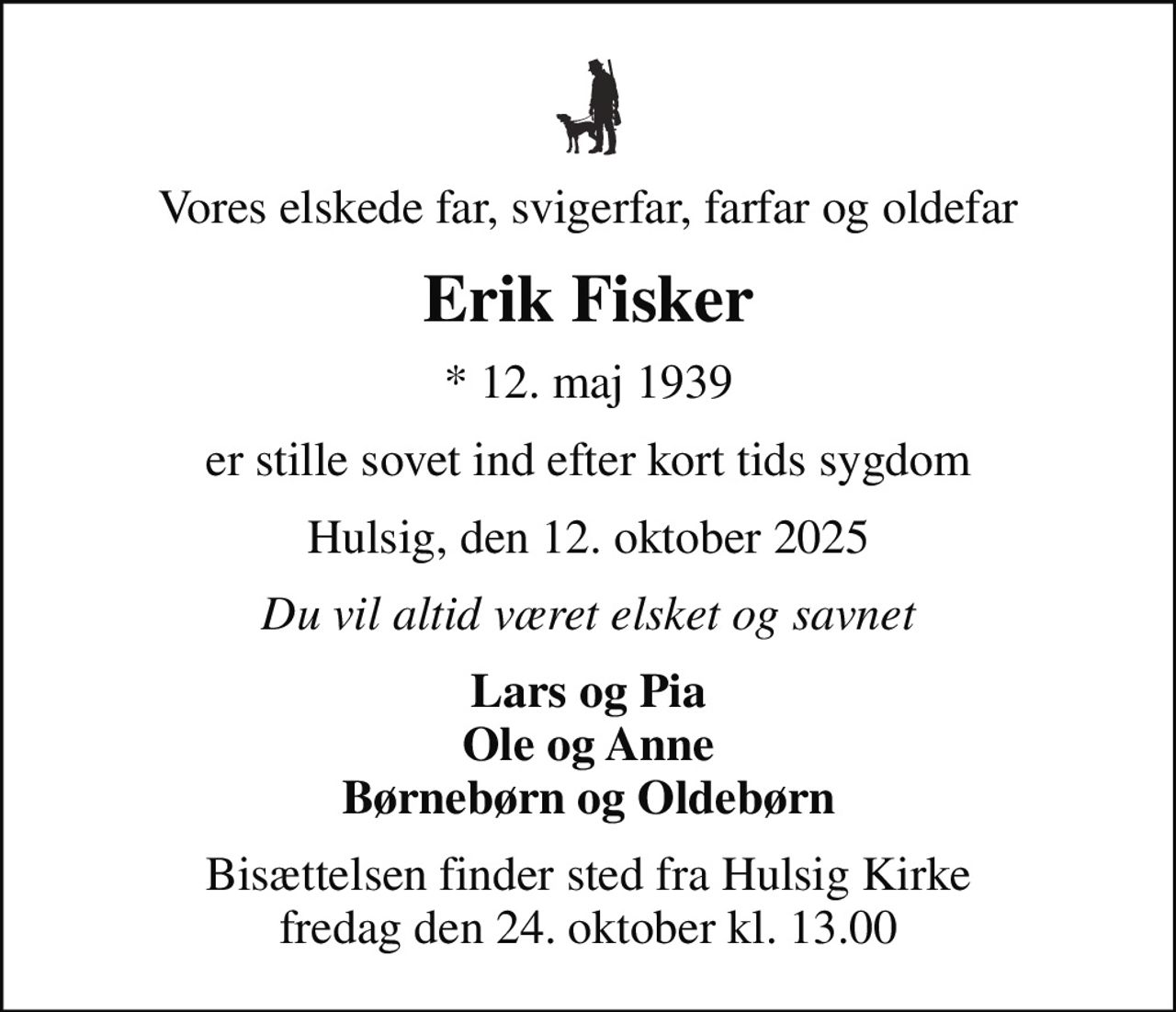 Vores elskede far, svigerfar, farfar og oldefar
Erik Fisker
* 12. maj 1939
er stille sovet ind efter kort tids sygdom
Hulsig, den 12. oktober 2025
Du vil altid været elsket og savnet
Lars og Pia Ole og Anne Børnebørn og Oldebørn
Bisættelsen finder sted fra Hulsig Kirke  fredag den 24. oktober kl. 13.00