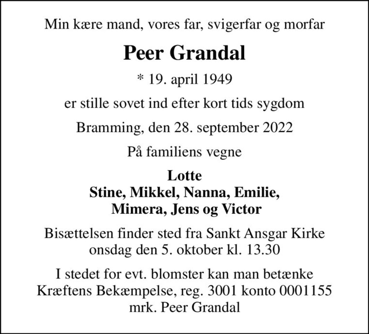 Min kære mand, vores far, svigerfar og morfar
Peer Grandal
* 19. april 1949
er stille sovet ind efter kort tids sygdom
Bramming, den 28. september 2022
På familiens vegne
Lotte Stine, Mikkel, Nanna, Emilie,  Mimera, Jens og Victor
Bisættelsen finder sted fra Sankt Ansgar Kirke  onsdag den 5. oktober kl. 13.30 
I stedet for evt. blomster kan man betænke
					Kræftens Bekæmpelse reg.3001konto0001155mrk. Peer
					Grandal