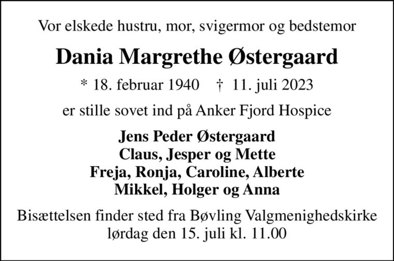Vor elskede hustru, mor, svigermor og bedstemor
Dania Margrethe Østergaard
* 18. februar 1940    ✝ 11. juli 2023
er stille sovet ind på Anker Fjord Hospice
Jens Peder Østergaard Claus, Jesper og Mette Freja, Ronja, Caroline, Alberte Mikkel, Holger og Anna
Bisættelsen finder sted fra Bøvling Valgmenighedskirke  lørdag den 15. juli kl. 11.00