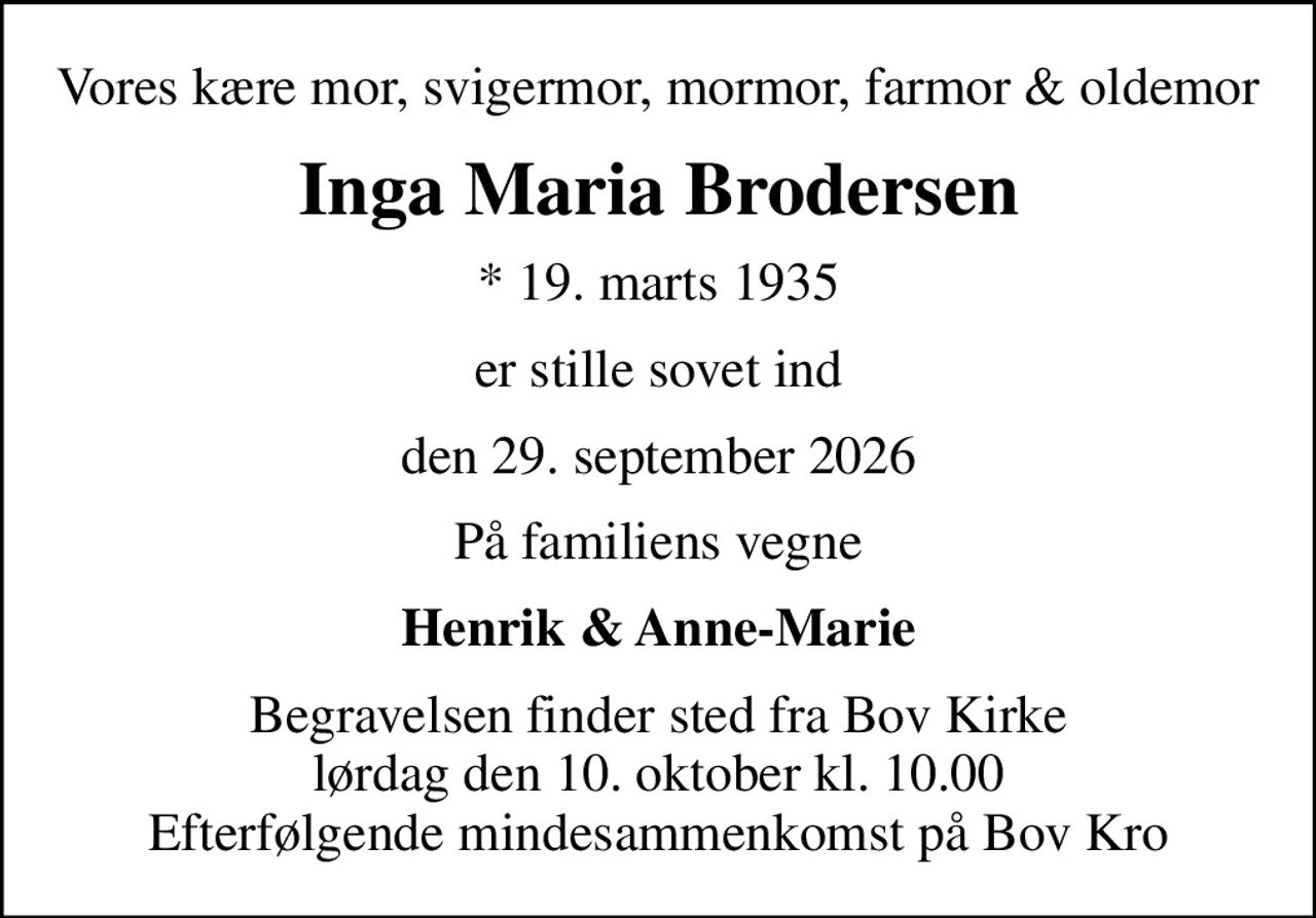 Vores kære mor, svigermor, mormor, farmor & oldemor
Inga Maria Brodersen
* 19. marts 1935
er stille sovet ind
den 29. september 2026
På familiens vegne
Henrik & Anne-Marie
Begravelsen finder sted fra Bov Kirke  lørdag den 10. oktober kl. 10.00  Efterfølgende mindesammenkomst på Bov Kro
