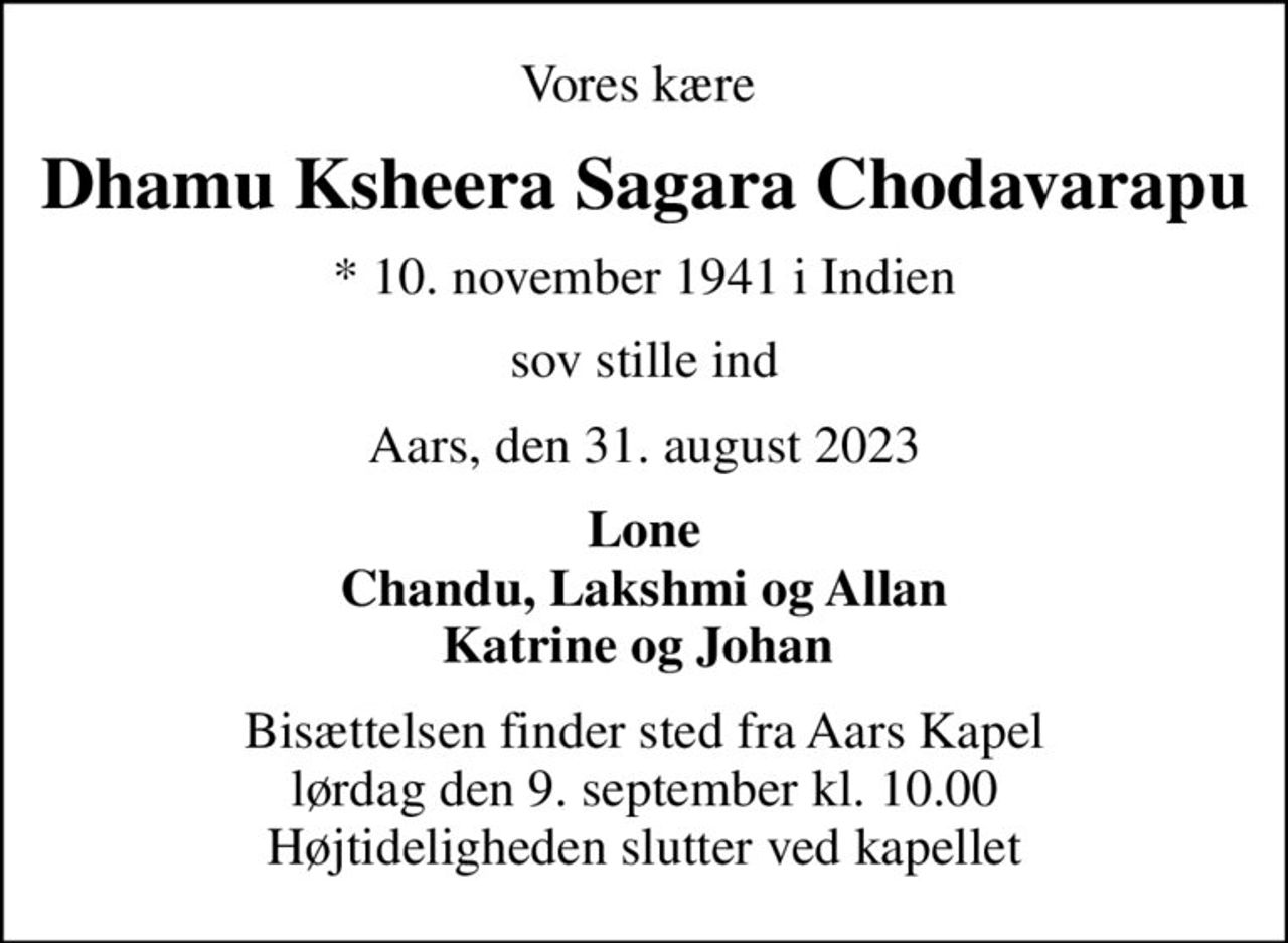 Vores kære 
Dhamu Ksheera Sagara Chodavarapu
* 10. november 1941 i Indien
sov stille ind
Aars, den 31. august 2023
Lone Chandu, Lakshmi og Allan Katrine og Johan 
Bisættelsen finder sted fra Aars Kapel  lørdag den 9. september kl. 10.00  Højtideligheden slutter ved kapellet