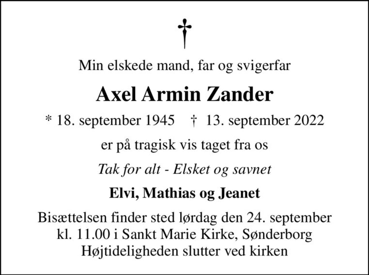 Min elskede mand, far og svigerfar
Axel Armin Zander
* 18. september 1945    ✝ 13. september 2022
er på tragisk vis taget fra os
Tak for alt - Elsket og savnet
Elvi, Mathias og Jeanet
Bisættelsen finder sted lørdag den 24. september kl. 11.00 i Sankt Marie Kirke, Sønderborg Højtideligheden slutter ved kirken
