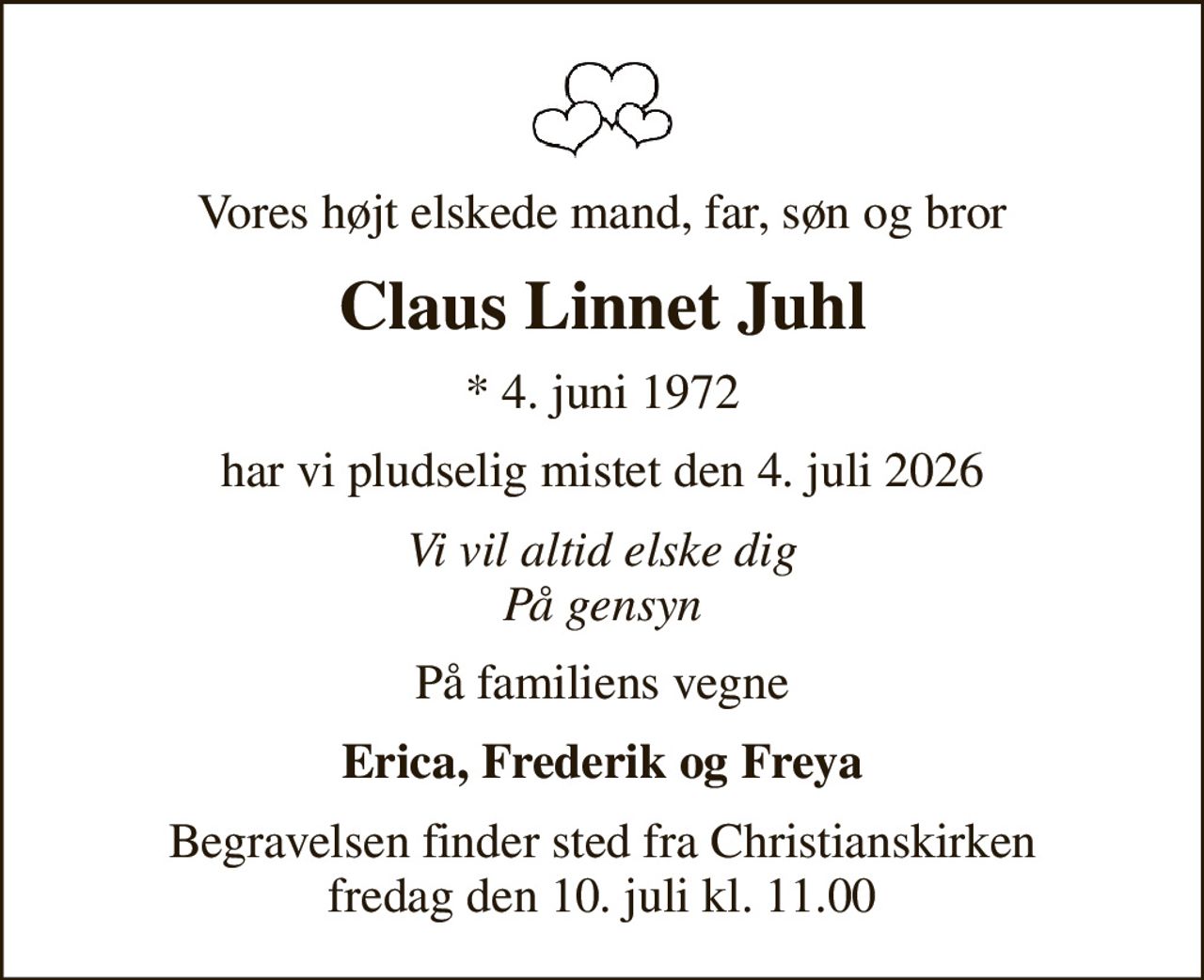 Vores højt elskede mand, far, søn og bror
Claus Linnet Juhl
* 4. juni 1972
har vi pludselig mistet den 4. juli 2026
Vi vil altid elske dig På gensyn
På familiens vegne
Erica, Frederik og Freya
Begravelsen finder sted fra Christianskirken  fredag den 10. juli kl. 11.00