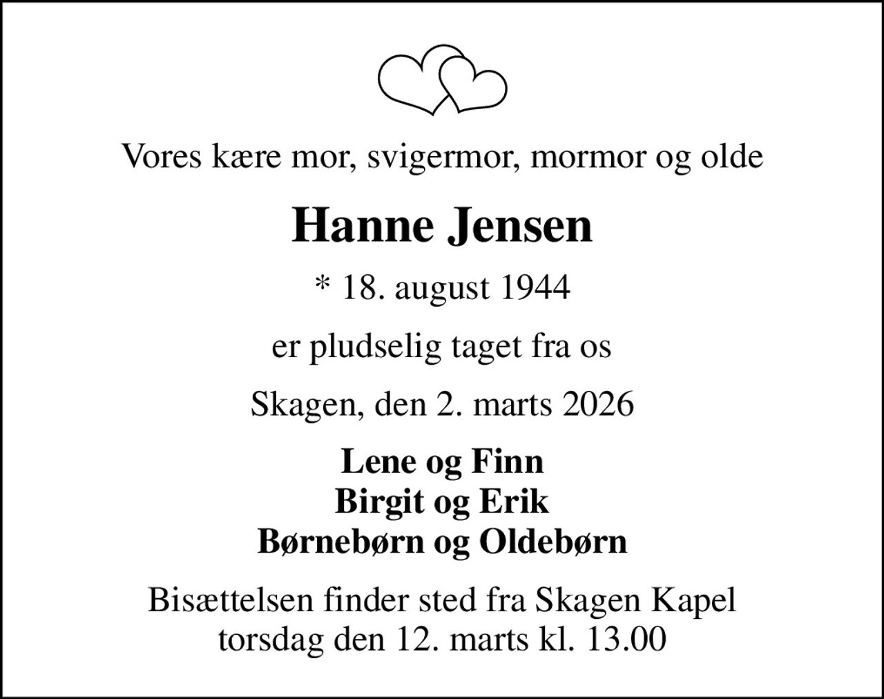Vores kære mor, svigermor, mormor og olde
Hanne Jensen
* 18. august 1944
er pludselig taget fra os
Skagen, den 2. marts 2026
Lene og Finn Birgit og Erik Børnebørn og Oldebørn
Bisættelsen finder sted fra Skagen Kapel  torsdag den 12. marts kl. 13.00