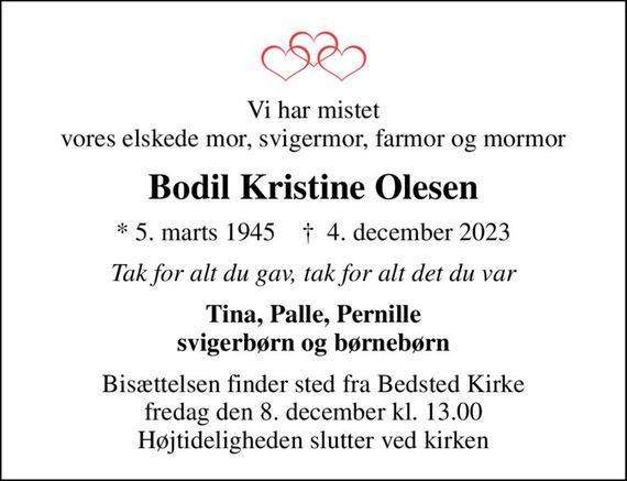 Vi har mistet vores elskede mor, svigermor, farmor og mormor
Bodil Kristine Olesen
* 5. marts 1945    &#x271d; 4. december 2023
Tak for alt du gav, tak for alt det du var
Tina, Palle, Pernille svigerbørn og børnebørn
Bisættelsen finder sted fra Bedsted Kirke  fredag den 8. december kl. 13.00  Højtideligheden slutter ved kirken